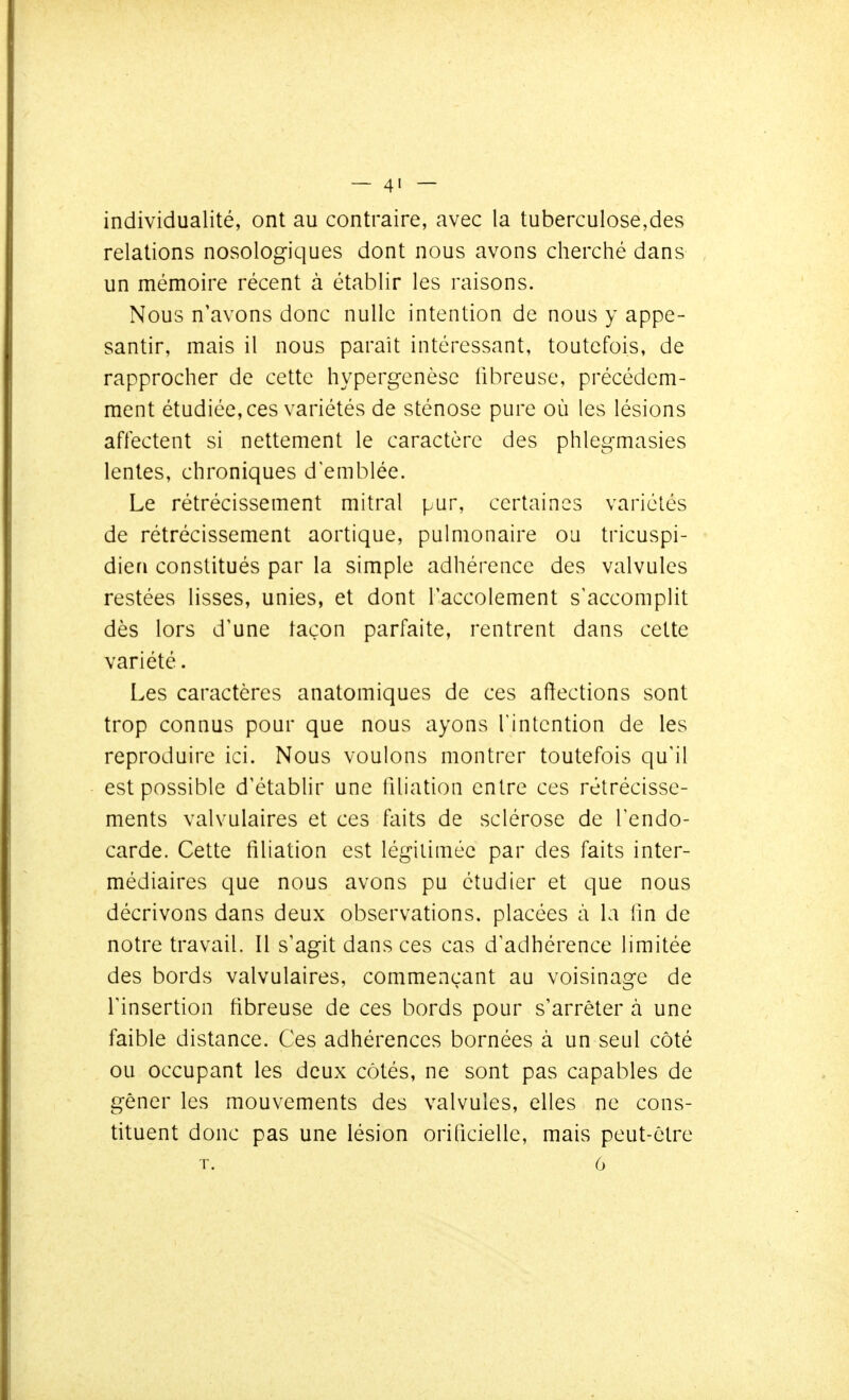 individualité, ont au contraire, avec la tuberculose,des relations nosologiques dont nous avons cherché dans un mémoire récent à établir les raisons. Nous n'avons donc nulle intention de nous y appe- santir, mais il nous paraît intéressant, toutefois, de rapprocher de cette hypergenèse fibreuse, précédem- ment étudiée, ces variétés de sténose pure où les lésions affectent si nettement le caractère des phlegmasies lentes, chroniques d emblée. Le rétrécissement mitral pur, certaines variétés de rétrécissement aortique, pulmonaire ou tricuspi- dien constitués par la simple adhérence des valvules restées lisses, unies, et dont l'accolement s'accomplit dès lors d'une taçon parfaite, rentrent dans cette variété. Les caractères anatomiques de ces affections sont trop connus pour que nous ayons Tintcntion de les reproduire ici. Nous voulons montrer toutefois qu'il est possible d'établir une filiation entre ces rétrécisse- ments valvulaires et ces faits de sclérose de l'endo- carde. Cette filiation est légitimée par des faits inter- médiaires que nous avons pu étudier et que nous décrivons dans deux observations, placées à la lin de notre travail. Il s'agit dans ces cas d'adhérence limitée des bords valvulaires, commençant au voisinage de l'insertion fibreuse de ces bords pour s'arrêter à une faible distance. Ces adhérences bornées à un seul côté ou occupant les deux côtés, ne sont pas capables de gêner les mouvements des valvules, elles ne cons- tituent donc pas une lésion orificielle, mais peut-être T. 6