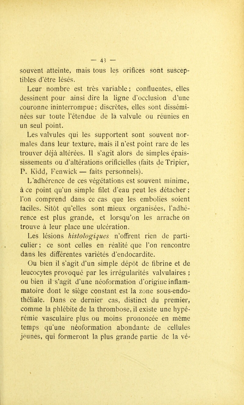 - 45 — souvent atteinte, mais tous les orifices sont suscep- tibles d'être lésés. Leur nombre est très variable ; confluentes, elles dessinent pour ainsi dire la ligne d'occlusion d'une couronne ininterrompue; discrètes, elles sont dissémi- nées sur toute l'étendue de la valvule ou réunies en un seul point. Les valvules qui les supportent sont souvent nor- males dans leur texture, mais il n'est point rare de les trouver déjà altérées. Il s'agit alors de simples épais- sissements ou d'altérations orificielles (faits de Tripier, P. Kidd, Fenwick — faits personnels). L'adhérence de ces végétations est souvent minime, à ce point qu'un simple filet d'eau peut les détacher ; l'on comprend dans ce cas que les embolies soient faciles. Sitôt qu'elles sont mieux organisées, l'adhé- rence est plus grande, et lorsqu'on les arrache on trouve à leur place une ulcération. Les lésions histologiques n'offrent rien de parti- culier ; ce sont celles en réalité que l'on rencontre dans les différentes variétés d'endocardite. Ou bien il s'agit d'un simple dépôt de fibrine et de leucocytes provoqué par les irrégularités valvulaires ; ou bien il s'agit d'une néoformation d'origine inflam- matoire dont le siège constant est la zone sous-endo- théliale. Dans ce dernier cas, distinct du premier, comme la phlébite de la thrombose, il existe une hypé- rémie vasculaire plus ou moins prononcée en même temps qu'une néoformation abondante de cellules jeunes, qui formeront la plus grande partie de la vé-