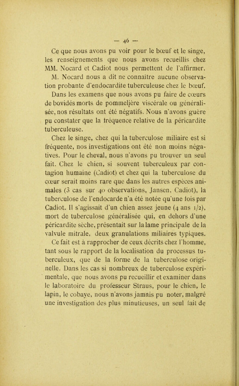 Ce que nous avons pu voir pour le bœuf et le singe, les renseignements que nous avons recueillis chez MM. Nocard et Cadiot nous permettent de l'affirmer. M. Nocard nous a dit ne connaître aucune observa- tion probante d'endocardite tuberculeuse chez le bœuf. Dans les examens que nous avons pu faire de cœurs de bovidés morts de pommelière viscérale ou générali- sée, nos résultats ont été négatifs. Nous n'avons guère pu constater que la fréquence relative de la péricardite tuberculeuse. Chez le singe, chez qui la tuberculose miliaire est si fréquente, nos investigations ont été non moins néga- tives. Pour le cheval, nous n'avons pu trouver un seul fait. Chez le chien, si souvent tuberculeux par con- tagion humaine (Cadiot) et chez qui la tuberculose du cœur serait moins rare que dans les autres espèces ani- males (3 cas sur 40 observations, Jansen, Cadiot), la tuberculose de l'endocarde n'a été notée qu'une fois par Cadiot. Il s'agissait d'un chien assez jeune (4 ans 1/2), mort de tuberculose généralisée qui, en dehors d'une péricardite sèche, présentait sur la lame principale de la valvule mitrale, deux granulations miliaires typiques. Ce fait est à rapprocher de ceux décrits chez Thomme, tant sous le rapport de la localisation du processus tu- berculeux, que de la forme de la tuberculose origi- nelle. Dans les cas si nombreux de tuberculose expéri- mentale, que nous avons pu recueillir et examiner dans le laboratoire du professeur Straus, pour le chien, le lapin, le cobaye, nous n'avons jamais pu noter, malgré une investigation des plus minutieuses, un seul lait de