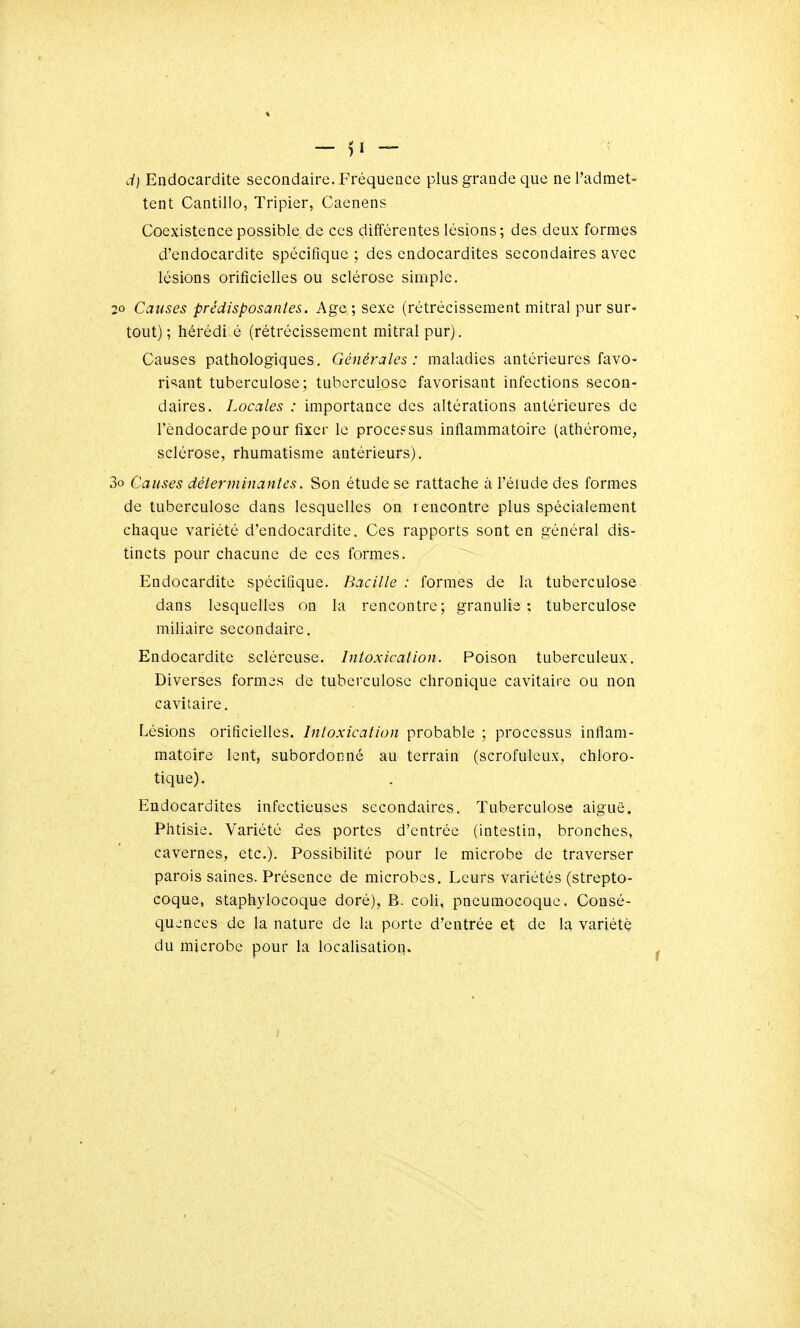 d) Endocardite secondaire. Fréquence plus grande que ne l'admet- tent Cantillo, Tripier, Caenens Coexistencepossible.de ces différentes lésions; des deux formes d'endocardite spécifique ; des endocardites secondaires avec lésions orificielles ou sclérose simple. 20 Causes prédisposantes. Age ; sexe (rétrécissement mitral pur sur- tout) ; hérédi é (rétrécissement mitral pur). Causes pathologiques. Générales: maladies antérieures favo- ri=iant tuberculose; tuberculose favorisant infections secon- daires. Locales : importance des altérations antérieures de l'endocarde pour fixer le processus inflammatoire (athérome, sclérose, rhumatisme antérieurs). 3o Causes déterminantes. Son étude se rattache à l'élude des formes de tuberculose dans lesquelles on rencontre plus spécialement chaque variété d'endocardite. Ces rapports sont en général dis- tincts pour chacune de ces formes. Endocardite spécifique. Bacille : formes de la tuberculose dans lesquelles on la rencontre; granulia ; tuberculose miliaire secondaire. Endocardite sclércuse. Intoxication. Poison tuberculeux. Diverses formes de tuberculose chronique cavitaire ou non cavitaire. Lésions orificielles. Intoxication probable ; processus inflam- matoire lent, subordonné au terrain (scrofuleux, chloro- tique). Endocardites infectieuses secondaires. Tuberculose aiguë. Phtisie. Variété des portes d'entrée (intestin, bronches, cavernes, etc.). Possibilité pour le microbe de traverser parois saines. Présence de microbes. Leurs variétés (strepto- coque, staphylocoque doré), B. coli, pneumocoque. Consé- quences de la nature de la porte d'entrée et de la variété du microbe pour la localisation.