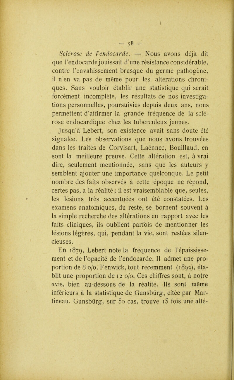 Sclérose de l'endocarde. — Nous avons déjà dit que l'endocarde jouissait d'une résistance considérable, contre renvahissement brusque du germe pathogène, il n'en va pas de même pour les altérations chroni- ques. Sans vouloir établir une statistique qui serait forcément incomplète, les résultats de nos investiga- tions personnelles, poursuivies depuis deux ans, nous permettent d'affirmer la grande fréquence de la sclé- rose endocardique chez les tuberculeux jeunes. Jusqu'à Lebert, son existence avait sans doute été signalée. Les observations que nous avons trouvées dans les traités de Corvisart, Laënnec, Bouillaud, en sont la meilleure preuve. Cette altération est, à vrai dire, seulement mentionnée, sans que les auteurs y semblent ajouter une importance quelconque. Le petit nombre des faits observés à cette époque ne répond, certes pas, à la réalité; il est vraisemblable que, seules, les lésions très accentuées ont été constatées. Les examens anatomiques, du reste, se bornent souvent à la simple recherche des altérations en rapport avec les faits cliniques, ils oublient parfois de mentionner les lésions légères, qui, pendant la vie, sont restées silen- cieuses. En 1879, Lebert note la fréquence de l'épaississe- ment et de l'opacité de l'endocarde. Il admet une pro- portion de 8 0/0. Fenwick, tout récemment (1892), éta- blit une proportion de 12 0/0. Ces chiffres sont, à notre avis, bien au-dessous de la réalité. Ils sont même inférieurs à la statistique de Gunsbûrg, citée par Mar- tineau. Gunsbûrg, sur 5o cas, trouve i5 fois une alté-