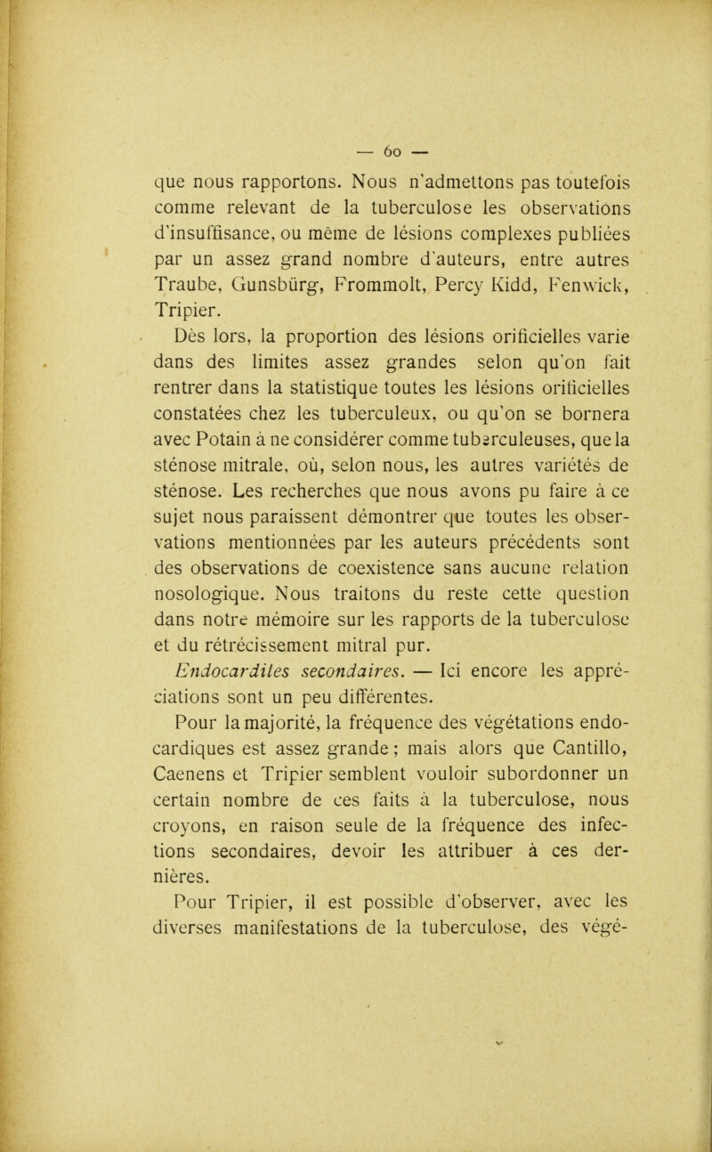 que nous rapportons. Nous n'admettons pas toutefois comme relevant de la tuberculose les observations d'insuffisance, ou même de lésions complexes publiées par un assez grand nombre d auteurs, entre autres Traube, Gunsbùrg, Frommolt, Percy Kidd, Fenwick, Tripier. Dès lors, la proportion des lésions orificielles varie dans des limites assez grandes selon qu'on fait rentrer dans la statistique toutes les lésions orilicielles constatées chez les tuberculeux, ou qu'on se bornera avec Potain à ne considérer comme tuberculeuses, que la sténose mitrale, où, selon nous, les autres variétés de sténose. Les recherches que nous avons pu faire à ce sujet nous paraissent démontrer que toutes les obser- vations mentionnées par les auteurs précédents sont des observations de coexistence sans aucune relation nosologique. Nous traitons du reste cette question dans notre mémoire sur les rapports de la tuberculose et du rétrécissement mitral pur. Endocardites secondaires. — Ici encore les appré- ciations sont un peu différentes. Pour la majorité, la fréquence des végétations endo- cardiques est assez grande ; mais alors que Cantillo, Caenens et Tripier semblent vouloir subordonner un certain nombre de ces faits à la tuberculose, nous croyons, en raison seule de la fréquence des infec- tions secondaires, devoir les attribuer à ces der- nières. Pour Tripier, il est possible d'observer, avec les diverses manifestations de la tuberculose, des végé-