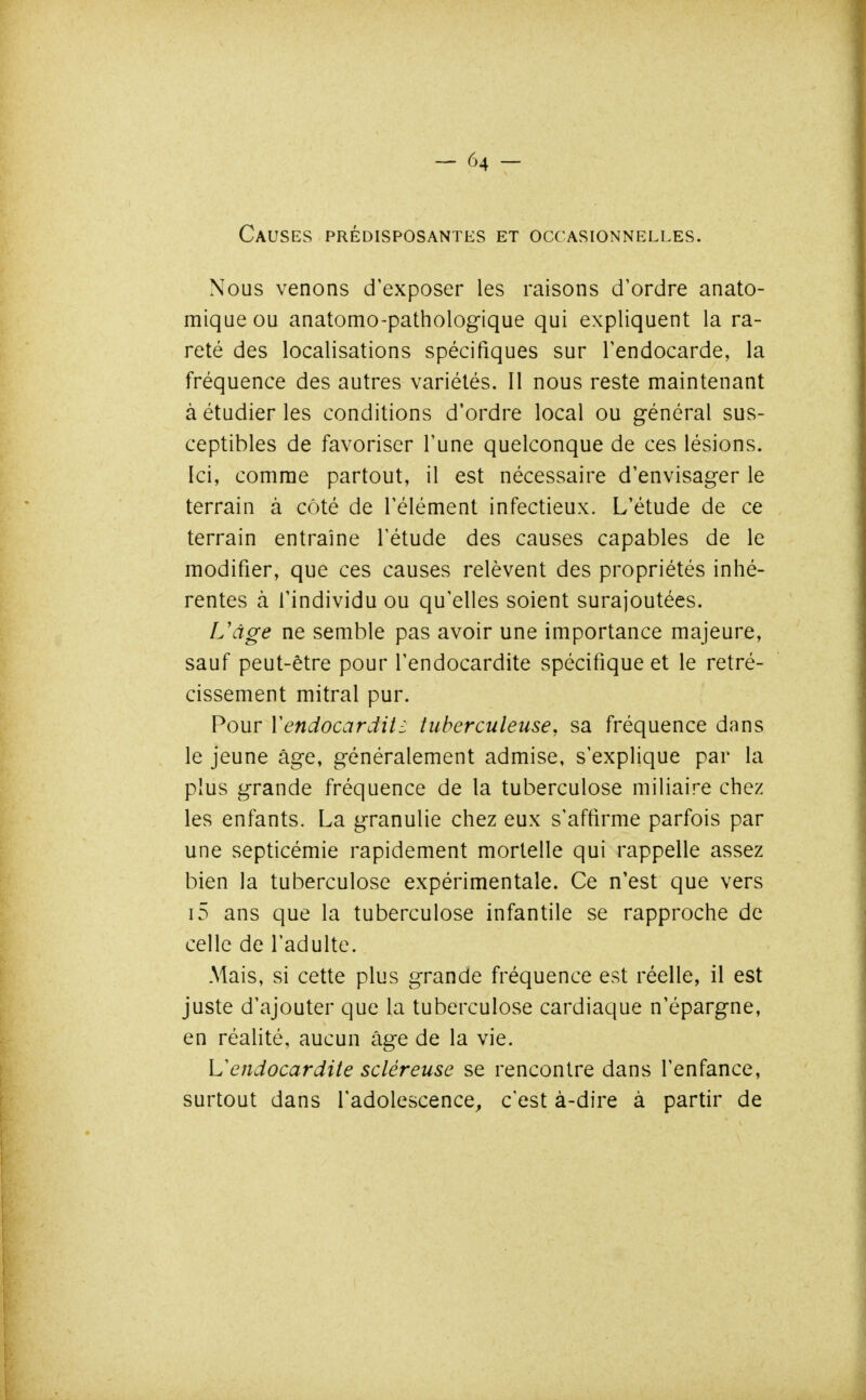 Causes prédisposantes et occasionnelles. Nous venons d'exposer les raisons d'ordre anato- miqueou anatomo-pathologique qui expliquent la ra- reté des localisations spécifiques sur Fendocarde, la fréquence des autres variétés. Il nous reste maintenant à étudier les conditions d'ordre local ou général sus- ceptibles de favoriser l'une quelconque de ces lésions. Ici, comme partout, il est nécessaire d'envisager le terrain à côté de l'élément infectieux. L'étude de ce terrain entraîne l'étude des causes capables de le modifier, que ces causes relèvent des propriétés inhé- rentes à l'individu ou qu'elles soient surajoutées. L\ige ne semble pas avoir une importance majeure, sauf peut-être pour l'endocardite spécifique et le rétré- cissement mitral pur. Pour Yendocardit^ tuberculeuse, sa fréquence dans le jeune âge, généralement admise, s'explique par la plus grande fréquence de la tuberculose miliaire chez les enfants. La granulie chez eux s'affirme parfois par une septicémie rapidement mortelle qui rappelle assez bien la tuberculose expérimentale. Ce n'est que vers i5 ans que la tuberculose infantile se rapproche de celle de l'adulte. Mais, si cette plus grande fréquence est réelle, il est juste d'ajouter que la tuberculose cardiaque n'épargne, en réalité, aucun âge de la vie. \Jendocardite scléreuse se rencontre dans l'enfance, surtout dans l'adolescence, c'est à-dire à partir de