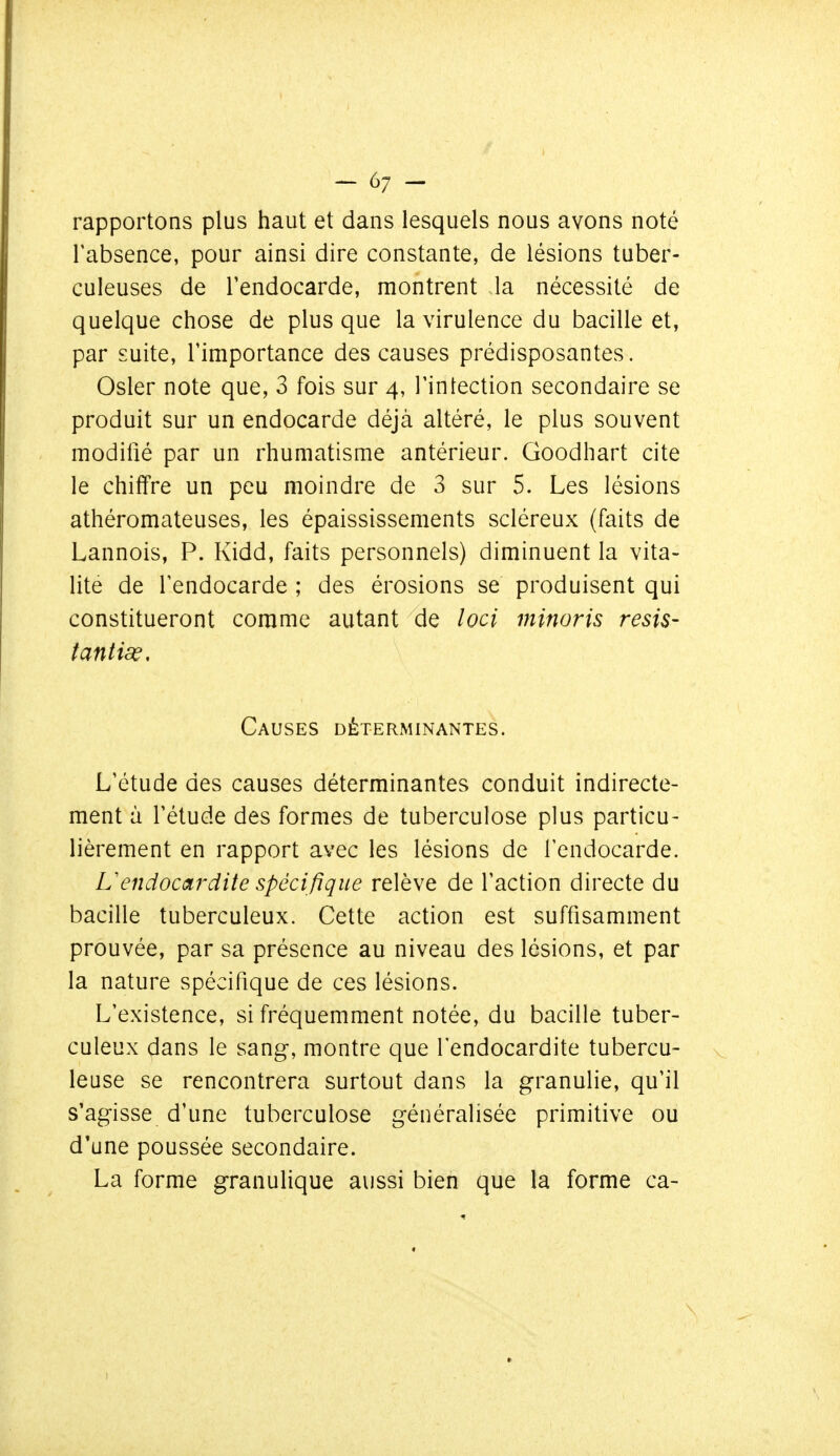 rapportons plus haut et dans lesquels nous avons noté l'absence, pour ainsi dire constante, de lésions tuber- culeuses de l'endocarde, montrent la nécessité de quelque chose de plus que la virulence du bacille et, par suite, l'importance des causes prédisposantes. Osier note que, 3 fois sur 4, l'intection secondaire se produit sur un endocarde déjà altéré, le plus souvent modifié par un rhumatisme antérieur. Goodhart cite le chiffre un peu moindre de 3 sur 5. Les lésions athéromateuses, les épaississements scléreux (faits de Lannois, P. Kidd, faits personnels) diminuent la vita- lité de l'endocarde ; des érosions se produisent qui constitueront comme autant de loci minoris resis- tantiœ. Causes déterminantes. L'étude des causes déterminantes conduit indirecte- ment à l'étude des formes de tuberculose plus particu- lièrement en rapport avec les lésions de l'endocarde. L'endocardite spécifique relève de l'action directe du bacille tuberculeux. Cette action est suffisamment prouvée, par sa présence au niveau des lésions, et par la nature spécifique de ces lésions. L'existence, si fréquemment notée, du bacille tuber- culeux dans le sang, montre que l'endocardite tubercu- leuse se rencontrera surtout dans la granulie, qu'il s'agisse d'une tuberculose généralisée primitive ou d'une poussée secondaire. La forme granulique aussi bien que la forme ca-