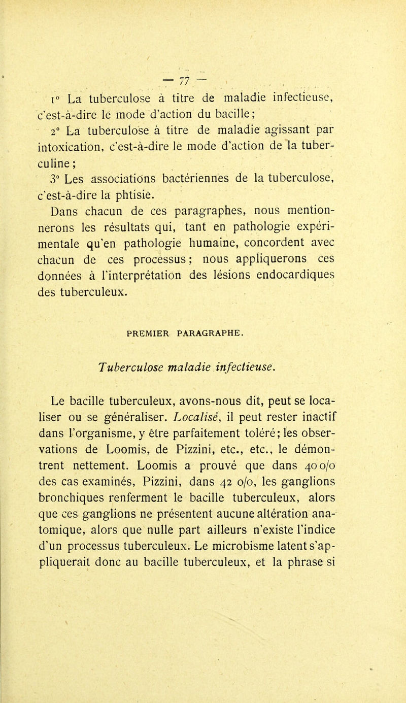 1° La tuberculose à titre de maladie infectieuse, c'est-à-dire lé mode d'action du bacille; 2° La tuberculose à titre de maladie agissant par intoxication, c est-à-dire le mode d'action de la tuber- culine ; 3 Les associations bactériennes de la tuberculose, c'est-à-dire la phtisie. Dans chacun de ces paragraphes, nous mention- nerons les résultats qui, tant en pathologie expéri- mentale qu'en pathologie humaine, concordent avec chacun de ces processus ; nous appliquerons ces données à l'interprétation des lésions endocardiques des tuberculeux. PREMIER PARAGRAPHE. Tuberculose maladie infectieuse. Le bacille tuberculeux, avons-nous dit, peut se loca- liser ou se généraliser. Localisé, il peut rester inactif dans l'organisme, y être parfaitement toléré; les obser- vations de Loomis, de Pizzini, etc., etc., le démon- trent nettement. Loomis a prouvé que dans 400/0 des cas examinés, Pizzini, dans 42 0/0, les ganglions bronchiques renferment le bacille tuberculeux, alors que ces ganglions ne présentent aucune altération ana- tomique, alors que nulle part ailleurs n'existe l'indice d'un processus tuberculeux. Le microbisme latent s'ap- pliquerait donc au bacille tuberculeux, et la phrase si