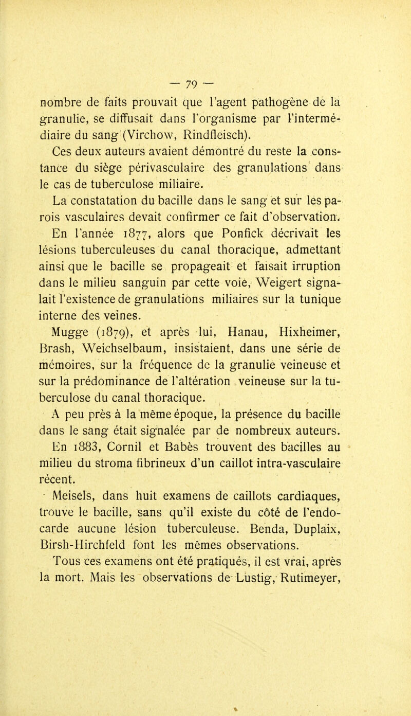 nombre de faits prouvait que l'agent pathogène de la granulie, se diffusait dans l'organisme par Fintermé- diaire du sang (Virchow, Rindfleisch). Ces deux auteurs avaient démontré du reste la cons- tance du siège périvasculaire des granulations dans le cas de tuberculose miliaire. La constatation du bacille dans le sang et sur les pa- rois vasculaires devait confirmer ce fait d'observation. En l'année 1877, alors que Ponfick décrivait les lésions tuberculeuses du canal thoracique, admettant ainsi que le bacille se propageait et faisait irruption dans le milieu sanguin par cette voie, Weigert signa^ lait l'existence de granulations miliaires sur la tunique interne des veines. Mugge (1879), après lui, Hanau, Hixheimer, Brash, Weichselbaum, insistaient, dans une série de mémoires, sur la fréquence de la granulie veineuse et sur la prédominance de l'altération veineuse sur la tu- berculose du canal thoracique. A peu près à la même époque, la présence du bacille dans le sang était signalée par de nombreux auteurs. En i883, Cornil et Babès trouvent des bacilles au ' milieu du stroma fibrineux d'un caillot intra-vasculaire récent. Meisels, dans huit examens de caillots cardiaques, trouve le bacille, sans qu'il existe du côté de Tendo- carde aucune lésion tuberculeuse. Benda, Duplaix, Birsh-Hirchfeld font les mêmes observations. Tous ces examens ont été pratiqués, il est vrai, après la mort. Mais les observations de Lustig, Rutimeyer,