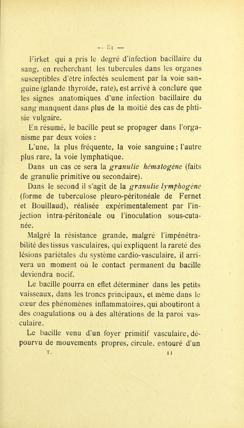 P'irket qui a pris le degré d^nfection bacillaire du sang, en recherchant les tubercules dans les organes susceptibles d être infectés seulement par la voie san- guine (glande thyroïde, rate), est arrivé à conclure que les signes anatomiques d'une infection bacillaire du sang manquent dans plus de la moitié des cas de phti- sie vulgaire. En résumé, le bacille peut se propager dans l'orga- nisme par deux voies : L'une, la plus fréquente, la voie sanguine ; l'autre plus rare, la voie lymphatique. Dans un cas ce sera la granulie hématogène (faits de granulie primitive ou secondaire). Dans le second il s'agit de la granulie lymphogène (forme de tuberculose pleuro-péritonéale de Fernet et Bouillaud), réalisée expérimentalement par l'in- jection intra-péritonéale ou l'inoculation sous-cuta- née. Malgré la résistance grande, malgré l'impénétra- bilité des tissus vasculaires, qui expliquent la rareté des lésions pariétales du système cardio-vasculaire, il arri- vera un moment où le contact permanent du bacille deviendra nocif. Le bacille pourra en effet déterminer dans les petits vaisseaux, dans les troncs principaux, et même dans le cœur des phénomènes inflammatoires, qui aboutiront à des coagulations ou à des altérations de la paroi vas- culaire. Le bacille venu d'un foyer primitif vasculaire, dé- pourvu de mouvements propres, circule, entouré d'un