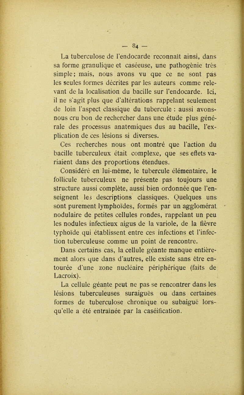 La tuberculose de Tendocarde reconnaît ainsi, dans sa forme granulique et caséeuse, une pathogènie très simple; mais, nous avons vu que ce ne sont pas les seules formes décrites par les auteurs comme rele- vant de la localisation du bacille sur l'endocarde. Ici, il ne s'agit plus que d'altérations rappelant seulement de loin l'aspect classique du tubercule : aussi avons- nous cru bon de rechercher dans une étude plus géné- rale des processus anatomiques dus au bacille, l'ex- plication de ces lésions si diverses. Ces recherches nous ont montré que l'action du bacille tuberculeux était complexe, que ses effets va- riaient dans des proportions étendues. Considéré en lui-même, le tubercule élémentaire, le follicule tuberculeux ne présente pas toujours une structure aussi complète, aussi bien ordonnée que l'en- seignent les descriptions classiques. Quelques uns sont purement lymphoïdes, formés par un agglomérat nodulaire de petites cellules rondes, rappelant un peu les nodules infectieux aigus de la variole, de la fièvre typhoïde qui établissent entre ces infections et l'infec- tion tuberculeuse comme un point de rencontre. Dans certains cas, la cellule géante manque entière- ment alors que dans d'autres, elle existe sans être en- tourée d'une zone nucléaire périphérique (faits de Lacroix). La cellule géante peut ne pas se rencontrer dans les lésions tuberculeuses suraiguës ou dans certaines formes de tuberculose chronique ou subaiguë lors- qu'elle a été entraînée par la caséification.