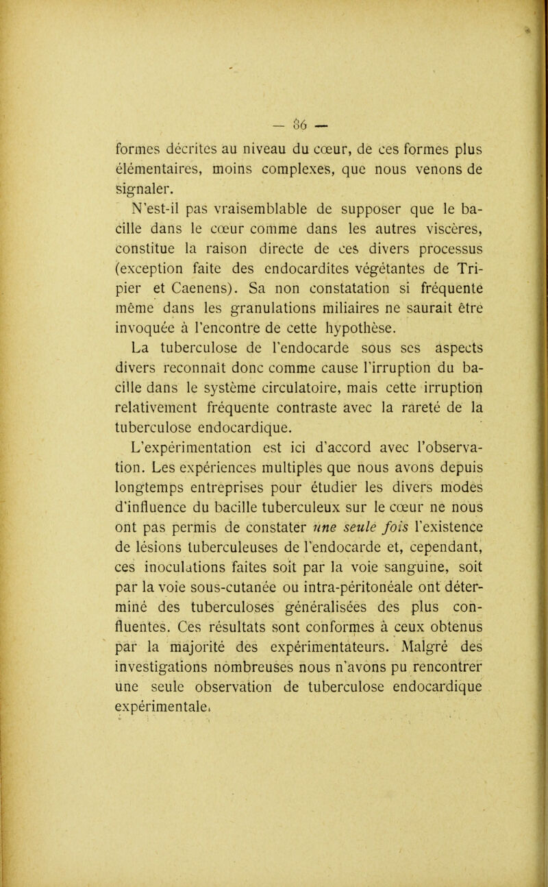 - Ô6 — formes décrites au niveau du cœur, de ces formes plus élémentaires, moins complexes, que nous venons de signaler. N'est-il pas vraisemblable de supposer que le ba- cille dans le cœur comme dans les autres viscères, constitue la raison directe de ces divers processus (exception faite des endocardites végétantes de Tri- pier et Caenens). Sa non constatation si fréquente même dans les granulations miliaires ne saurait être invoquée à rencontre de cette hypothèse. La tuberculose de Tendocarde sous ses aspects divers reconnaît donc comme cause Tirruption du ba- cille dans le système circulatoire, mais cette irruption relativement fréquente contraste avec la rareté de la tuberculose endocardique. L'expérimentation est ici d'accord avec l'observa- tion. Les expériences multiples que nous avons depuis longtemps entreprises pour étudier les divers modes d'influence du bacille tuberculeux sur le cœur ne nous ont pas permis de constater une seule fois l'existence de lésions tuberculeuses de l'endocarde et, cependant, ces inoculations faites soit par la voie sanguine, soit par la voie sous-cutanée ou intra-péritonéale ont déter- miné des tuberculoses généralisées des plus con- fluentes. Ces résultats sont conformes à ceux obtenus par la majorité des expérimentateurs. Malgré des investigations nombreuses nous n'avons pu rencontrer une seule observation de tuberculose endocardique expérimentale*