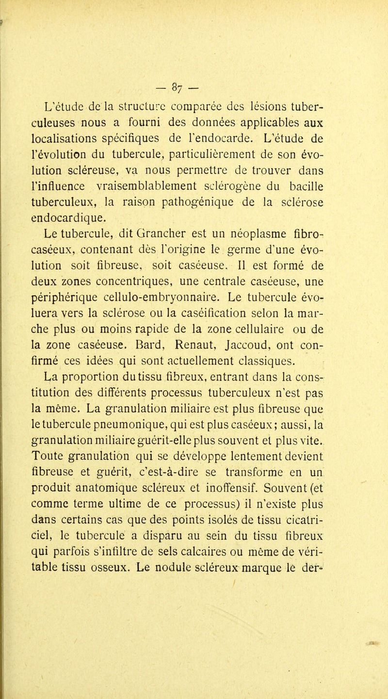 L'étude de la structure comparée des lésions tuber- culeuses nous a fourni des données applicables aux localisations spécifiques de Tendocarde. L'étude de révolution du tubercule, particulièrement de son évo- lution scléreuse, va nous permettre de trouver dans l'influence vraisemblablement sclérogène du bacille tuberculeux, la raison pathogénique de la sclérose endocardique. Le tubercule, dit Grancher est un néoplasme fibro- caséeux, contenant dès Torigine le germe d'une évo- lution soit fibreuse, soit caséeuse. Il est formé de deux zones concentriques, une centrale caséeuse, une périphérique cellulo-embryonnaire. Le tubercule évo- luera vers la sclérose ou la caséification selon la mar- che plus ou moins rapide de la zone cellulaire ou de la zone caséeuse. Bard, Renaut, Jaccoud, ont con- firmé ces idées qui sont actuellement classiques. La proportion du tissu fibreux, entrant dans la cons- titution des différents processus tuberculeux n'est pas la même. La granulation miliaire est plus fibreuse que le tubercule pneumonique, qui est plus caséeux ; aussi, la granulation miliaire guérit-elle plus souvent et plus vite. Toute granulation qui se développe lentement devient fibreuse et guérit, c'est-à-dire se transforme en un produit anatomique scléreux et inoffensif. Souvent (et comme terme ultime de ce processus) il n'existe plus dans certains cas que des points isolés de tissu cicatri- cielj le tubercule a disparu au sein du tissu fibreux qui parfois s'infiltre de sels calcaires ou même de véri- table tissu osseux. Le nodule scléreux marque le der-