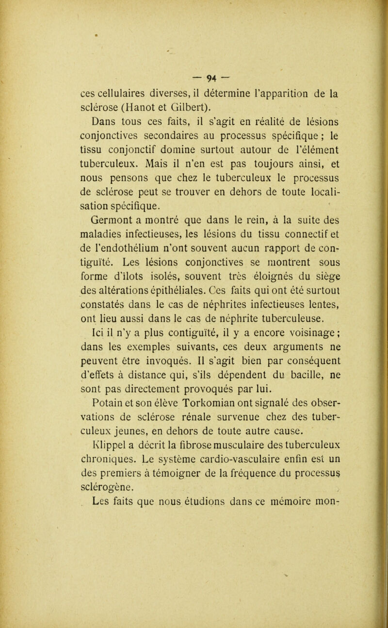 ces cellulaires diverses, il détermine l'apparition de la sclérose (Hanot et Gilbert). Dans tous ces faits, il s'agit en réalité de lésions conjonctives secondaires au processus spécifique ; le tîssu conjonctif domine surtout autour de l'élément tuberculeux. iMais il n'en est pas toujours ainsi, et nous pensons que chez le tuberculeux le processus de sclérose peut se trouver en dehors de toute locali- sation spécifique. Germont a montré que dans le rein, à la suite des maladies infectieuses, les lésions du tissu connectif et de l'endothélium n'ont souvent aucun rapport de con- tiguïté. Les lésions conjonctives se montrent sous forme d'îlots isolés, souvent très éloignés du siège des altérations épithéliales. Ces faits qui ont été surtout constatés dans le cas de néphrites infectieuses lentes, ont lieu aussi dans le cas de néphrite tuberculeuse. Ici il n'y a plus contiguïté, il y a encore voisinage ; dans les exemples suivants, ces deux arguments ne peuvent être invoqués. Il s'agit bien par conséquent d'effets à distance qui, s'ils dépendent du bacille, ne sont pas directement provoqués par lui. Potain et son élève Torkomian ont signalé des obser- vations de sclérose rénale survenue chez des tuber- culeux jeunes, en dehors de toute autre cause. Klippel a décrit la fibrose musculaire des tuberculeux chroniques. Le système cardio-vasculaire enfin est un des premiers à témoigner de la fréquence du processus sclérogène. Les faits que nous étudions dans ce mémoire mon-