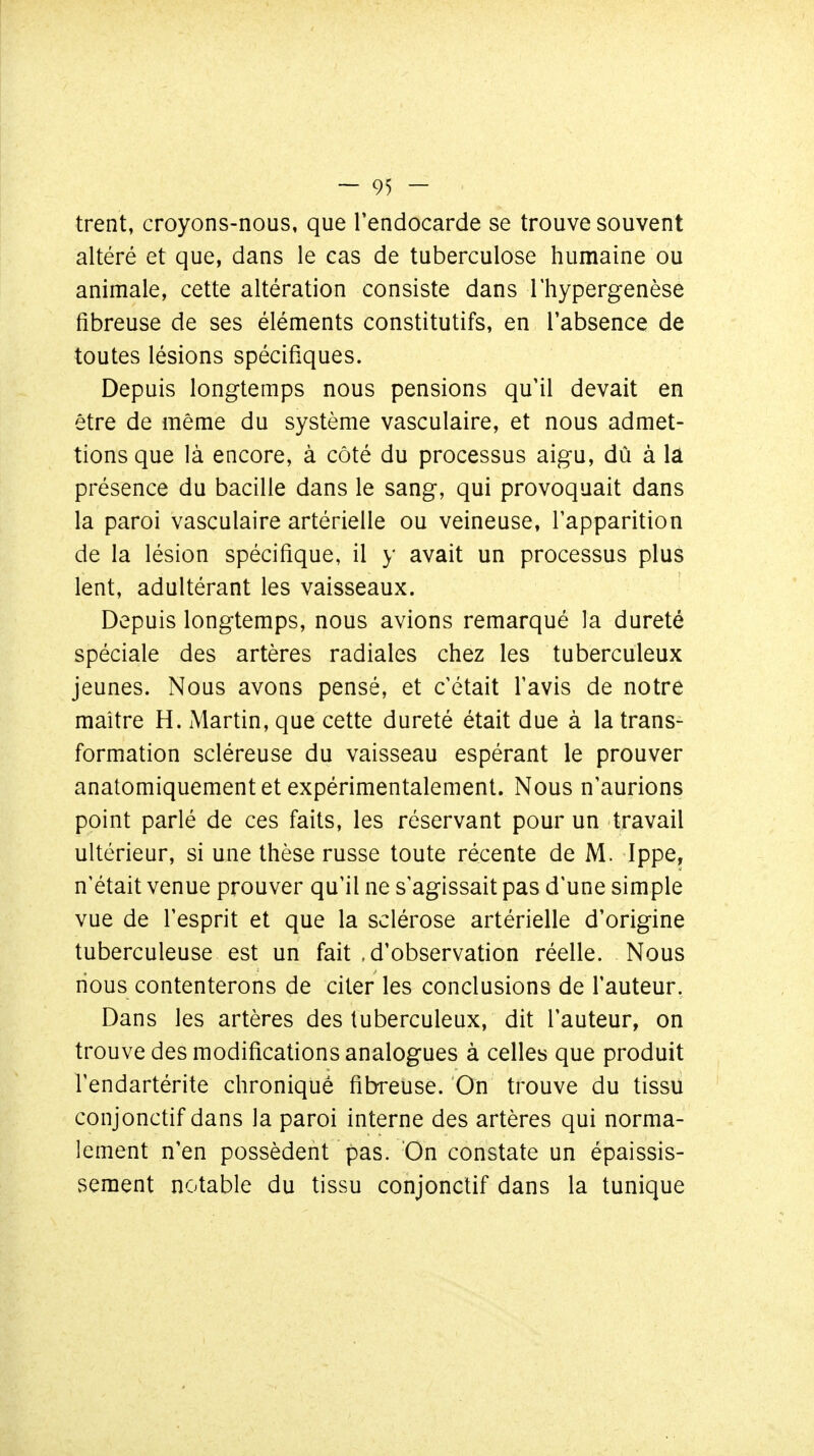 trent, croyons-nous, que Tendocarde se trouve souvent altéré et que, dans le cas de tuberculose humaine ou animale, cette altération consiste dans Thypergenèse fibreuse de ses éléments constitutifs, en l'absence de toutes lésions spécifiques. Depuis longtemps nous pensions qu'il devait en être de même du système vasculaire, et nous admet- tions que là encore, à côté du processus aigu, dû à lâ présence du bacille dans le sang, qui provoquait dans la paroi vasculaire artérielle ou veineuse, l'apparition de la lésion spécifique, il y avait un processus plus lent, adultérant les vaisseaux. Depuis longtemps, nous avions remarqué la dureté spéciale des artères radiales chez les tuberculeux jeunes. Nous avons pensé, et c'était l'avis de notre maître H. Martin, que cette dureté était due à la trans- formation scléreuse du vaisseau espérant le prouver anatomiquement et expérimentalement. Nous n'aurions point parlé de ces faits, les réservant pour un travail ultérieur, si une thèse russe toute récente de M. Ippe, n'était venue prouver qu'il ne s'agissait pas d'une simple vue de l'esprit et que la sclérose artérielle d'origine tuberculeuse est un fait .d'observation réelle. Nous nous contenterons de citer les conclusions de l'auteur. Dans les artères des tuberculeux, dit l'auteur, on trouve des modifications analogues à celles que produit l'endartérite chroniqué fibreuse. On trouve du tissu conjonctif dans la paroi interne des artères qui norma- lement n'en possèdent pas. On constate un épaissis- sement notable du tissu conjonctif dans la tunique