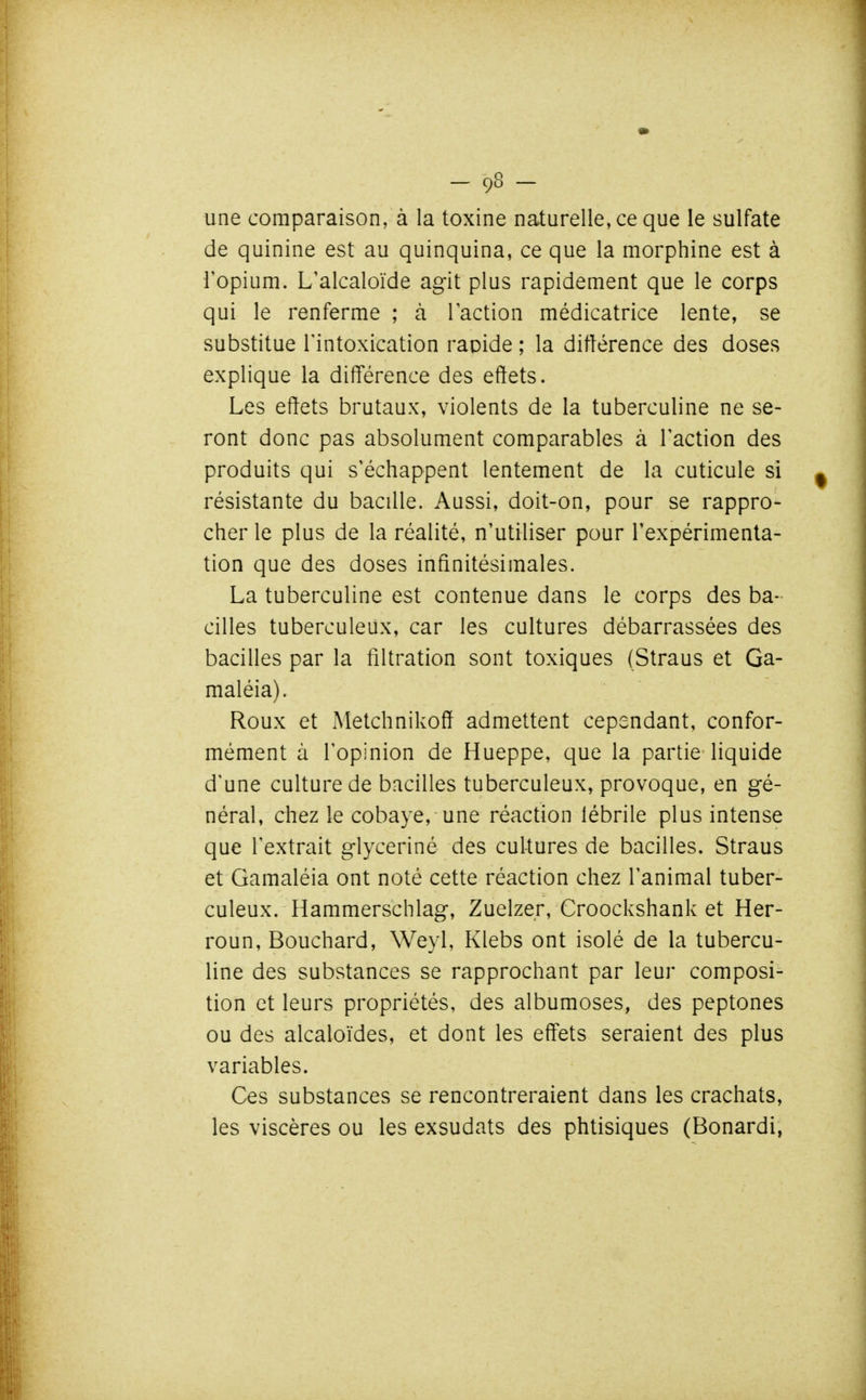 une comparaison, à la toxine naturelle, ce que le sulfate de quinine est au quinquina, ce que la morphine est à l'opium. L'alcaloïde agit plus rapidement que le corps qui le renferme ; à l'action médicatrice lente, se substitue l'intoxication rapide ; la ditlérence des doses explique la différence des effets. Les effets brutaux, violents de la tuberculine ne se- ront donc pas absolument comparables à l'action des produits qui s'échappent lentement de la cuticule si résistante du bacille. Aussi, doit-on, pour se rappro- cher le plus de la réalité, n'utiliser pour l'expérimenta- tion que des doses infinitésimales. La tuberculine est contenue dans le corps des ba- cilles tuberculeux, car les cultures débarrassées des bacilles par la filtration sont toxiques (Straus et Ga- maléia). Roux et xMetchnikoff admettent cependant, confor- mément à l'opinion de Hueppe, que la partie liquide d'une culture de bacilles tuberculeux, provoque, en gé- néral, chez le cobaye, une réaction lébrile plus intense que l'extrait glyceriné des cultures de bacilles. Straus et Gamaléia ont noté cette réaction chez l'animal tuber- culeux. Hammerschlag, Zuelzer, Croockshank et Her- roun, Bouchard, Weyl, Klebs ont isolé de la tubercu- line des substances se rapprochant par leur composi- tion et leurs propriétés, des albumoses, des peptones ou des alcaloïdes, et dont les effets seraient des plus variables. Ces substances se rencontreraient dans les crachats, les viscères ou les exsudats des phtisiques (Bonardi,