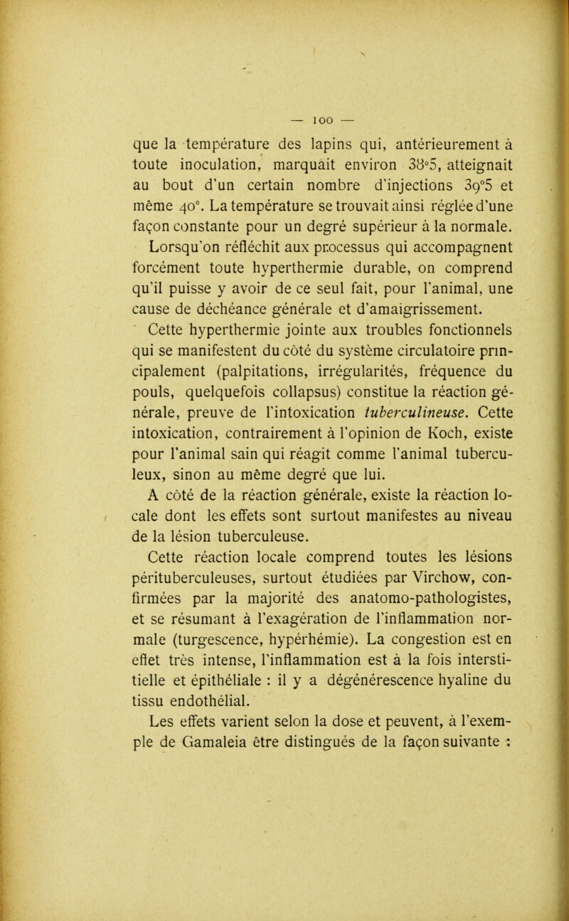 que la température des lapins qui, antérieurement à toute inoculation, marquait environ 38°5, atteignait au bout d'un certain nombre d'injections Sg^S et même 40°. La température se trouvait ainsi réglée d'une façon constante pour un degré supérieur à la normale. Lorsqu'on réfléchit aux processus qui accompagnent forcément toute hyperthermie durable, on comprend qu'il puisse y avoir de ce seul fait, pour l'animal, une cause de déchéance générale et d'amaigrissement. Cette hyperthermie jointe aux troubles fonctionnels qui se manifestent du côté du système circulatoire prin- cipalement (palpitations, irrégularités, fréquence du pouls, quelquefois collapsus) constitue la réaction gé- nérale, preuve de l'intoxication tuberculineuse. Cette intoxication, contrairement à l'opinion de Koch, existe pour l'animal sain qui réagit comme l'animal tubercu- leux, sinon au même degré que lui. A côté de la réaction générale, existe la réaction lo- cale dont les effets sont surtout manifestes au niveau de la lésion tuberculeuse. Cette réaction locale comprend toutes les lésions pérituberculeuses, surtout étudiées par Virchow, con- firmées par la majorité des anatomo-pathologistes, et se résumant à l'exagération de l'inflammation nor- male (turgescence, hypérhémie). La congestion est en eflet très intense, l'inflammation est à la fois intersti- tielle et épithéliale : il y a dégénérescence hyaline du tissu endothélial. Les effets varient selon la dose et peuvent, à l'exem- ple de Gamaleia être distingués de la façon suivante :