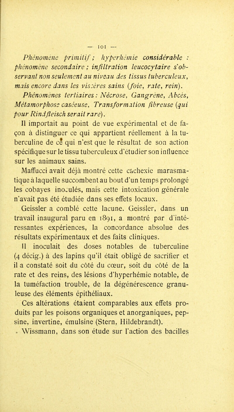 Phénomène primilif ; hyper hernie considérable : phénomène secondaire; infiltration leucocytaire sob- servant non seulement au niveau des tissus tuberculeux, mais encore dans les vis:ôres sains {foie, rate, rein). Phénomènes tertiaires : Nécrose, Gangrène, Abcès, Métamorphose caséeuse, Transformation fibreuse (qui pour Rindfleisch serait rare). Il importait au point de vue expérimental et de fa- çon à distinguer ce qui appartient réellement à la tu- berculine de ce qui n'est que le résultat de son action spécifique sur le tissu tuberculeux d'étudier son influence sur les animaux sains. Maffucci avait déjà montré cette cachexie marasma- tique à laquelle succombent au bout d'un temps prolongé les cobayes inoculés, mais cette intoxication générale n'avait pas été étudiée dans ses effets locaux. Geissler a comblé cette lacune. Geissler, dans un travail inaugural paru en 1891, a montré par d'inté- ressantes expériences, la concordance absolue des résultats expérimentaux et des faits cliniques. 11 inoculait des doses notables de tuberculine (4 décig.) à des lapins qu'il était obligé de sacrifier et il a constaté soit du côté du cœur, soit du côté de la rate et des reins, des lésions d'hyperhémie notable, de la tuméfaction trouble, de la dégénérescence granu- leuse des éléments épithéliaux. Ces altérations étaient comparables aux effets pro- duits par les poisons organiques et anorganiques, pep- sine, invertine, émulsine (Stern, Hildebrandt). . Wissmann, dans son étude sur l'action des bacilles