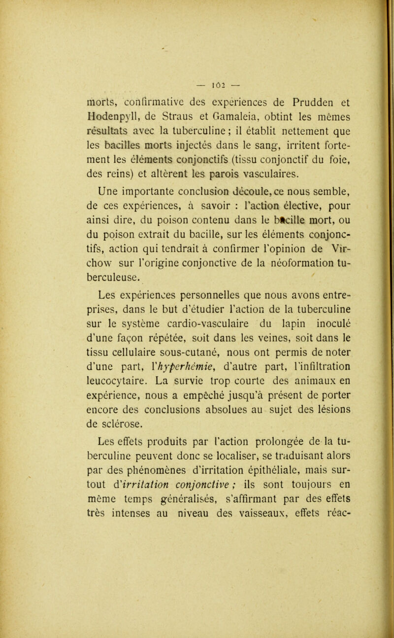 — 1Ô2 — morts, confirmative des expériences de Prudden et Hodenpyll, de Straus et Gamaleia, obtint les mêmes résultats avec la tuberculine ; il établit nettement que les bacilles morts injectés dans le sang, irritent forte- ment les éléments conjonctifs (tissu conjonctif du foie, des reins) et altèrent les parois vasculaires. Une importante conclusion découle, ce nous semble, de ces expériences, à savoir : Faction élective, pour ainsi dire, du poison contenu dans le btcille mort, ou du poison extrait du bacille, sur les éléments conjonc- tifs, action qui tendrait à confirmer l'opinion de Vir- chow sur l'origine conjonctive de la néoformation tu- berculeuse. Les expériences personnelles que nous avons entre- prises, dans le but d'étudier l'action de la tuberculine sur le système cardio-vasculaire du lapin inoculé d'une façon répétée, soit dans les veines, soit dans le tissu cellulaire sous-cutané, nous ont permis de noter d'une part, Yhyperhémie, d'autre part, l'infiltration leucocytaire. La survie trop courte des animaux en expérience, nous a empêché jusqu'à présent de porter encore des conclusions absolues au sujet des lésions de sclérose. Les effets produits par l'action prolongée de la tu- berculine peuvent donc se localiser, se traduisant alors par des phénomènes d'irritation épithéliale, mais sur- tout d'irritation conjonctive ; ils sont toujours en même temps généralisés, s'affirmant par des effets très intenses au niveau des vaisseaux, effets réac-