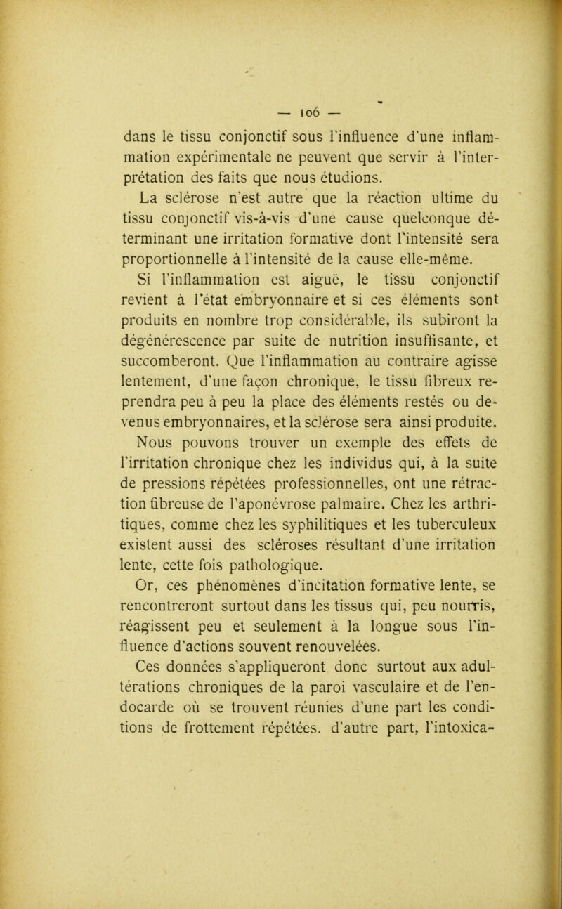 dans le tissu conjonctif sous Tinfluence d'une inflam- mation expérimentale ne peuvent que servir à l'inter- prétation des faits que nous étudions. La sclérose n'est autre que la réaction ultime du tissu conjonctif vis-à-vis d'une cause quelconque dé- terminant une irritation formative dont l'intensité sera proportionnelle à l'intensité de la cause elle-même. Si l'inflammation est aiguë, le tissu conjonctif revient à Tétat embryonnaire et si ces éléments sont produits en nombre trop considérable, ils subiront la dégénérescence par suite de nutrition insuftisante, et succomberont. Que l'inflammation au contraire agisse lentement, d'une façon chronique, le tissu fibreux re- prendra peu à peu la place des éléments restés ou de- venus embryonnaires, et la sclérose sera ainsi produite. Nous pouvons trouver un exemple des effets de l'irritation chronique chez les individus qui, à la suite de pressions répétées professionnelles, ont une rétrac- tion fibreuse de l'aponévrose palmaire. Chez les arthri- tiques, comme chez les syphilitiques et les tuberculeux existent aussi des scléroses résultant d'une irritation lente, cette fois pathologique. Or, ces phénomènes d'incitation formative lente, se rencontreront surtout dans les tissus qui, peu nourris, réagissent peu et seulement à la longue sous l'in- fluence d'actions souvent renouvelées. Ces données s'appliqueront donc surtout aux adul- térations chroniques de la paroi vasculaire et de l'en- docarde où se trouvent réunies d'une part les condi- tions de frottement répétées, d'autre part, l'intoxica-