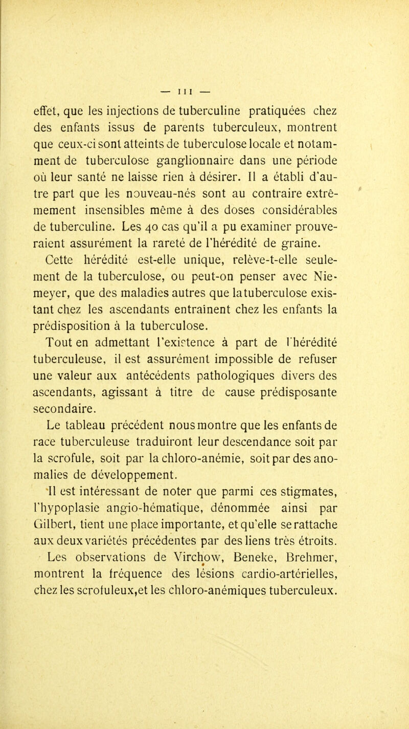 effet, que les injections de tuberculine pratiquées chez des enfants issus de parents tuberculeux, montrent que ceux-ci sont atteints de tuberculose locale et notam- ment de tuberculose ganglionnaire dans une période où leur santé ne laisse rien à désirer. Il a établi d'au- tre part que les nouveau-nés sont au contraire extrê- mement insensibles même à des doses considérables de tuberculine. Les 40 cas qu'il a pu examiner prouve- raient assurément la rareté de l'hérédité de graine. Cette hérédité est-elle unique, relève-t-elle seule- ment de la tuberculose, ou peut-on penser avec Nie- meyer, que des maladies autres que la tuberculose exis- tant chez les ascendants entraînent chez les enfants la prédisposition à la tuberculose. Tout en admettant Texirtence à part de l'hérédité tuberculeuse, il est assurément impossible de refuser une valeur aux antécédents pathologiques divers des ascendants, agissant à titre de cause prédisposante secondaire. Le tableau précédent nous montre que les enfants de race tuberculeuse traduiront leur descendance soit par la scrofule, soit par la chloro-anémie, soit par des ano- malies de développement. 11 est intéressant de noter que parmi ces stigmates, l'hypoplasie angio-hématique, dénommée ainsi par Gilbert, tient une place importante, et quelle se rattache aux deux variétés précédentes par des liens très étroits. Les observations de Virchow, Beneke, Brehmer, montrent la fréquence des lésions cardio-artérielles, chez les scrotuleux,et les chloro-anémiques tuberculeux.