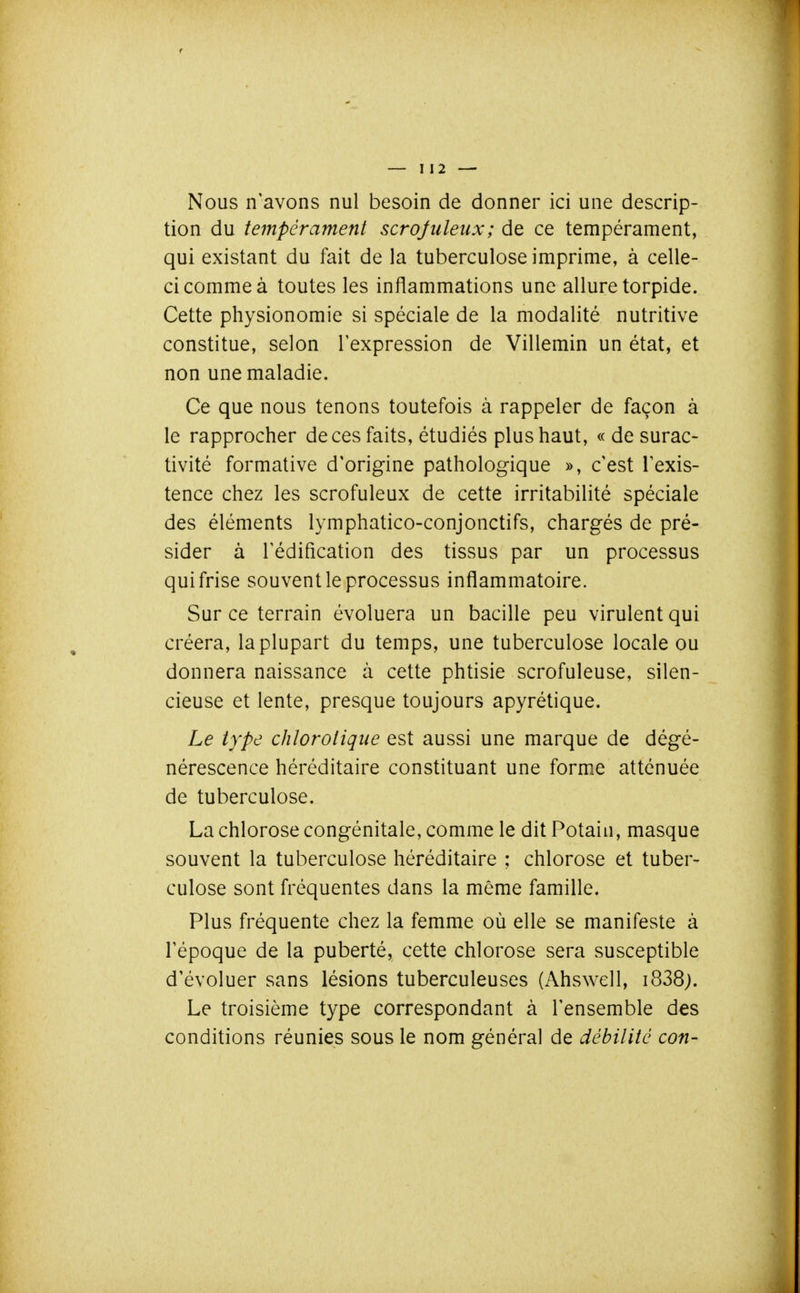 Nous n'avons nul besoin de donner ici une descrip- tion du tempérament scrojuleux; de ce tempérament, qui existant du fait de la tuberculose imprime, à celle- ci comme à toutes les inflammations une allure torpide. Cette physionomie si spéciale de la modalité nutritive constitue, selon l'expression de Villemin un état, et non une maladie. Ce que nous tenons toutefois à rappeler de façon à le rapprocher de ces faits, étudiés plus haut, « de surac- tivité formative d'origine pathologique », c'est l'exis- tence chez les scrofuleux de cette irritabilité spéciale des éléments lymphatico-conjonctifs, chargés de pré- sider à l'édification des tissus par un processus qui frise souvent le processus inflammatoire. Sur ce terrain évoluera un bacille peu virulent qui créera, la plupart du temps, une tuberculose locale ou donnera naissance à cette phtisie scrofuleuse, silen- cieuse et lente, presque toujours apyrétique. Le type chlorolique est aussi une marque de dégé- nérescence héréditaire constituant une forme atténuée de tuberculose. La chlorose congénitale, comme le dit Potain, masque souvent la tuberculose héréditaire ; chlorose et tuber- culose sont fréquentes dans la même famille. Plus fréquente chez la femme où elle se manifeste à l'époque de la puberté, cette chlorose sera susceptible d'évoluer sans lésions tuberculeuses (Ahswell, i838j. Le troisième type correspondant à l'ensemble des conditions réunies sous le nom général de débilité con-