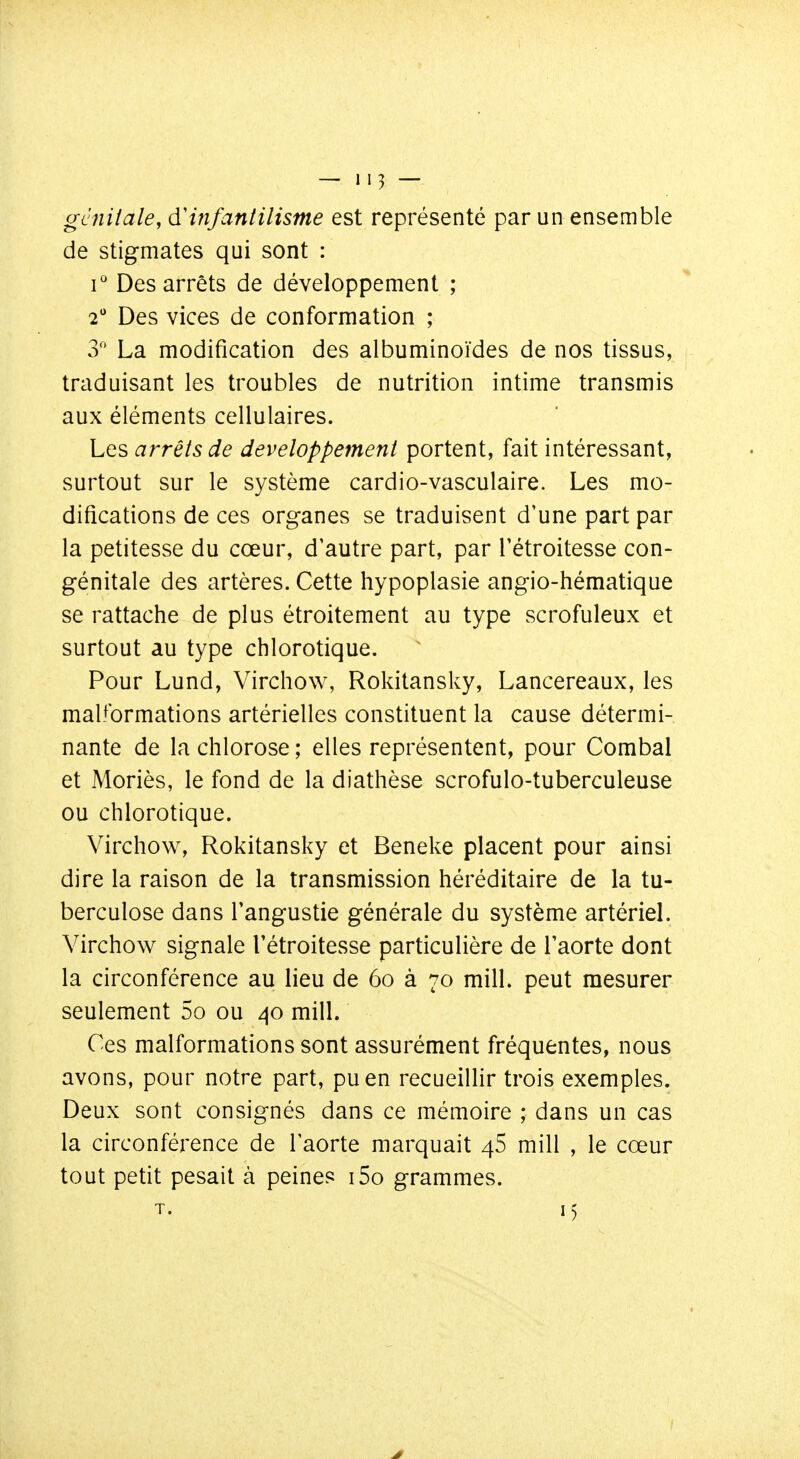 gcniiale, àHnfantilisme est représenté par un ensemble de stigmates qui sont : i'' Des arrêts de développement ; 2 Des vices de conformation ; 3 La modification des albuminoïdes de nos tissus, traduisant les troubles de nutrition intime transmis aux éléments cellulaires. Les arrêts de développement portent, fait intéressant, surtout sur le système cardio-vasculaire. Les mo- difications de ces organes se traduisent d'une part par la petitesse du cœur, d'autre part, par Tétroitesse con- génitale des artères. Cette hypoplasie angio-hématique se rattache de plus étroitement au type scrofuleux et surtout au type chlorotique. Pour Lund, Virchow, Rokitansky, Lancereaux, les malformations artérielles constituent la cause détermi- nante de la chlorose ; elles représentent, pour Combal et Moriès, le fond de la diathèse scrofulo-tuberculeuse ou chlorotique. Virchow, Rokitansky et Beneke placent pour ainsi dire la raison de la transmission héréditaire de la tu- berculose dans l'angustie générale du système artériel. Virchow signale Tétroitesse particulière de l'aorte dont la circonférence au lieu de 6o à 70 mill. peut mesurer seulement 5o ou ^o mill. Ces malformations sont assurément fréquentes, nous avons, pour notre part, pu en recueillir trois exemples. Deux sont consignés dans ce mémoire ; dans un cas la circonférence de l'aorte marquait 46 mill , le cœur tout petit pesait à peines i5o grammes. T. 15