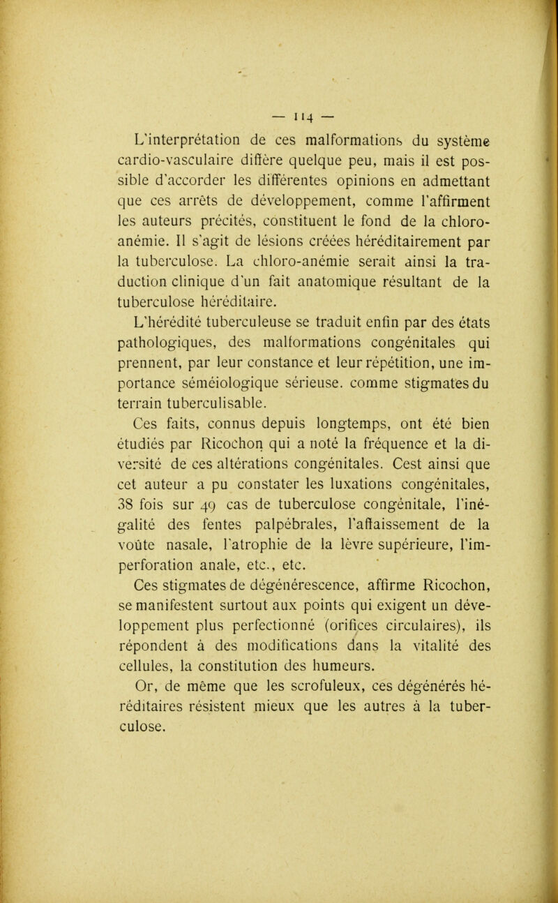 L'interprétation de ces malformations du système cardio-vasculaire diffère quelque peu, mais il est pos- sible d'accorder les différentes opinions en admettant que ces arrêts de développement, comme l'affirment les auteurs précités, constituent le fond de la chloro- anémie. Il s'agit de lésions créées héréditairement par la tuberculose. La chloro-anémie serait ainsi la tra- duction clinique d'un fait anatomique résultant de la tuberculose héréditaire. L'hérédité tuberculeuse se traduit enfin par des états pathologiques, des malformations congénitales qui prennent, par leur constance et leur répétition, une im- portance séméiologique sérieuse, comme stigmates du terrain tuberculisable. Ces faits, connus depuis longtemps, ont été bien étudiés par Ricochon qui a noté la fréquence et la di- versité de ces altérations congénitales. Cest ainsi que cet auteur a pu constater les luxations congénitales, 38 fois sur 49 cas de tuberculose congénitale, l'iné- galité des fentes palpébrales, l'affaissement de la voûte nasale, l'atrophie de la lèvre supérieure, l'im- perforation anale, etc., etc. Ces stigmates de dégénérescence, affirme Ricochon, se manifestent surtout aux points qui exigent un déve- loppement plus perfectionné (orifices circulaires), ils répondent à des modifications dans la vitalité des cellules, la constitution des humeurs. Or, de même que les scrofuleux, ces dégénérés hé- réditaires résistent mieux que les autres à la tuber- culose.