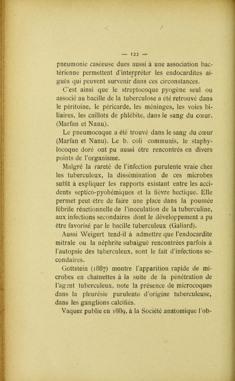 pneumonie caséeuse dues aussi à une association bac- térienne permettent d'interpréter les endocardites ai- guës qui peuvent survenir dans ces circonstances. C est ainsi que le streptocoque pyogène seul ou associé au bacille de la tuberculose a été retrouvé dans le péritoine, le péricarde, les méninges, les voies bi- liaires, les caillots de phlébite, dans le sang du cœur. (iMarfan et Nanu). Le pneumocoque a été trouvé dans le sang du cœur (Marfan et Nanu). Le b. coli communis, le staphy- locoque doré ont pu aussi être rencontrés en divers points de l'organisme. Malgré la rareté de Tinfection purulente vraie chez les tuberculeux, la dissémination de ces microbes suffit à expliquer les rapports existant entre les acci- dents septico-pyohémiques et la fièvre hectique. Elle permet peut-être de faire une place dans la poussée fébrile réactionnelle de l'inoculation de la tuberculine, aux infections secondaires dont le développement a pu être favorisé par le bacille tuberculeux (Galiard). Aussi Weigert tend-il à admettre que l'endocardite mitrale ou la néphrite subaiguë rencontrées parfois à l'autopsie des tuberculeux, sont le fait d'infections se- condaires. Gottstein (1887) montre l'apparition rapide de mi- crobes en chaînettes à la suite de la pénétration de l'agent tuberculeux, note la présence de microcoques dans la pleurésie purulente d'origine tuberculeuse, dans les ganglions calcifiés. Vaquez publie en 1889, à la Société anatomique l'ob-