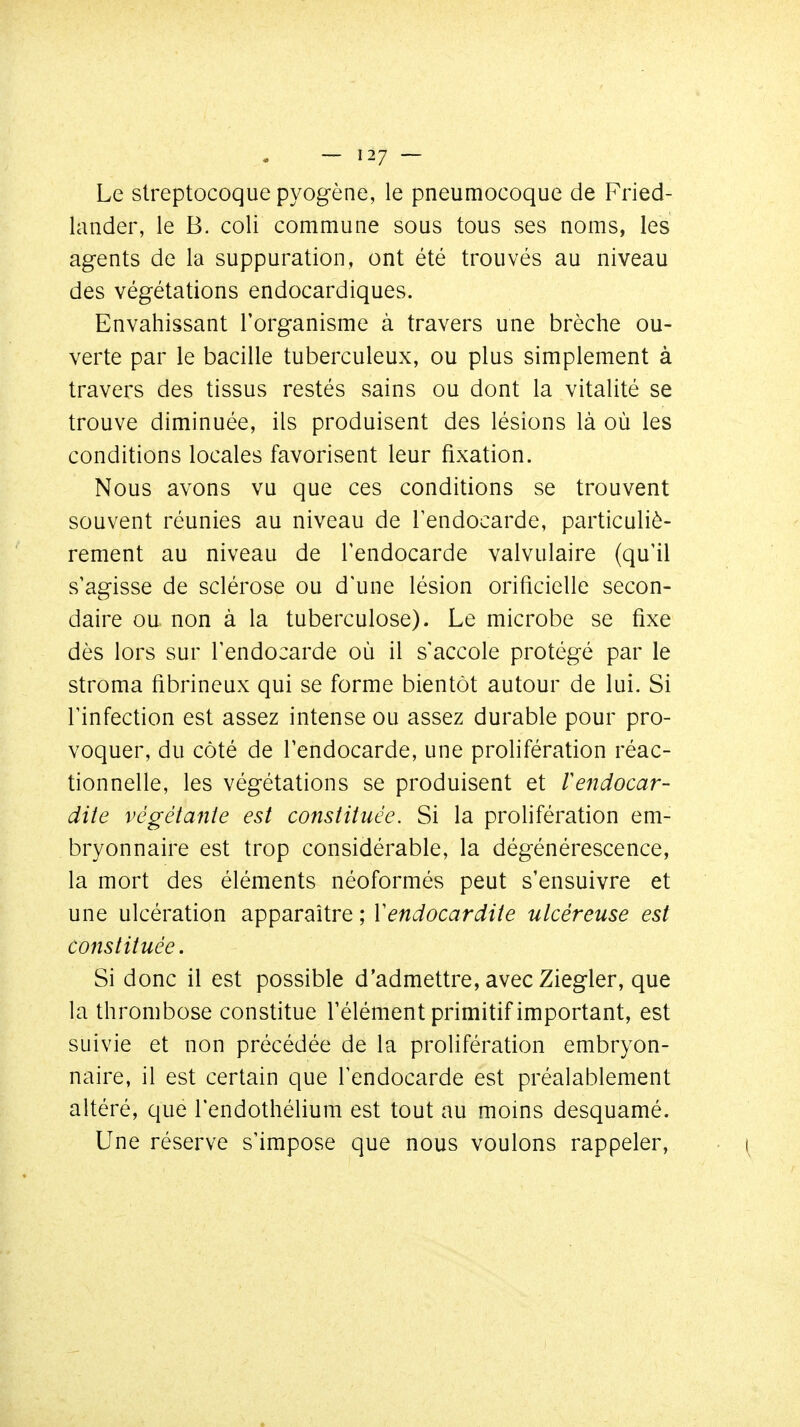 Le streptocoque pyogène, le pneumocoque de Fried- lander, le B. coli commune sous tous ses noms, les agents de la suppuration, ont été trouvés au niveau des végétations endocardiques. Envahissant l'organisme à travers une brèche ou- verte par le bacille tuberculeux, ou plus simplement à travers des tissus restés sains ou dont la vitalité se trouve diminuée, ils produisent des lésions là où les conditions locales favorisent leur fixation. Nous avons vu que ces conditions se trouvent souvent réunies au niveau de l'endocarde, particuliè- rement au niveau de l'endocarde valvulaire (qu'il s'agisse de sclérose ou d'une lésion orificielle secon- daire ou non à la tuberculose). Le microbe se fixe dès lors sur l'endocarde où il s'accole protégé par le stroma fibrineux qui se forme bientôt autour de lui. Si l'infection est assez intense ou assez durable pour pro- voquer, du côté de l'endocarde, une prolifération réac- tionnelle, les végétations se produisent et lendocar- dite végétante est constituée. Si la prolifération em- bryonnaire est trop considérable, la dégénérescence, la mort des éléments néoformés peut s'ensuivre et une ulcération apparaître ; Vendocardite ulcéreuse est constituée. Si donc il est possible d'admettre, avec Ziegler, que la thrombose constitue l'élément primitif important, est suivie et non précédée de la prolifération embryon- naire, il est certain que l'endocarde est préalablement altéré, que l'endothélium est tout au moins desquamé. Une réserve s'impose que nous voulons rappeler,