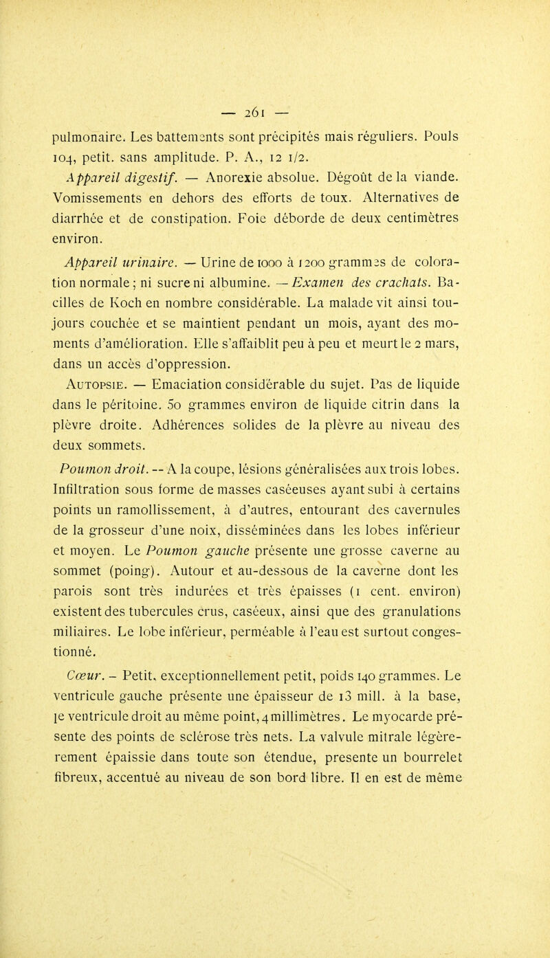 pulmonaire. Les battements sont précipités mais réguliers. Pouls 104, petit, sans amplitude. P. A., 12 1/2. Appareil digestif. — Anorexie absolue. Dégoût delà viande. Vomissements en dehors des efforts de toux. Alternatives de diarrhée et de constipation. Foie déborde de deux centimètres environ. Appareil urinaire. — Urine de 1000 à 1200 grammes de colora- tion normale ; ni sucre ni albumine. — Examen des crachats. Ba- cilles de Koch en nombre considérable. La malade vit ainsi tou- jours couchée et se maintient pendant un mois, ayant des mo- ments d'amélioration. Elle s'affaiblit peu à peu et meurt le 2 mars, dans un accès d'oppression. Autopsie. — Emaciation considérable du sujet. Pas de liquide dans le péritoine. 5o grammes environ de liquide citrin dans la plèvre droite. Adhérences solides de la plèvre au niveau des deux sommets. Poumon droit. — A la coupe, lésions généralisées aux trois lobes. Infiltration sous forme de masses caséeuses ayant subi à certains points un ramollissement, à d'autres, entourant des cavernules de la grosseur d'une noix, disséminées dans les lobes inférieur et moyen. Le Poumon gauche présente une grosse caverne au sommet (poing). Autour et au-dessous de la caverne dont les parois sont très indurées et très épaisses (i cent, environ) existent des tubercules crus, caséeux, ainsi que des granulations miliaires. Le lobe inférieur, perméable à l'eau est surtout conges- tionné. Cœur. - Petit» exceptionnellement petit, poids 140 grammes. Le ventricule gauche présente une épaisseur de i3 mill. à la base, le ventricule droit au même point, 4millimètres. Le myocarde pré- sente des points de sclérose très nets. La valvule mitrale légère- rement épaissie dans toute son étendue, présente un bourrelet fibreux, accentué au niveau de son bord libre. Il en est de même