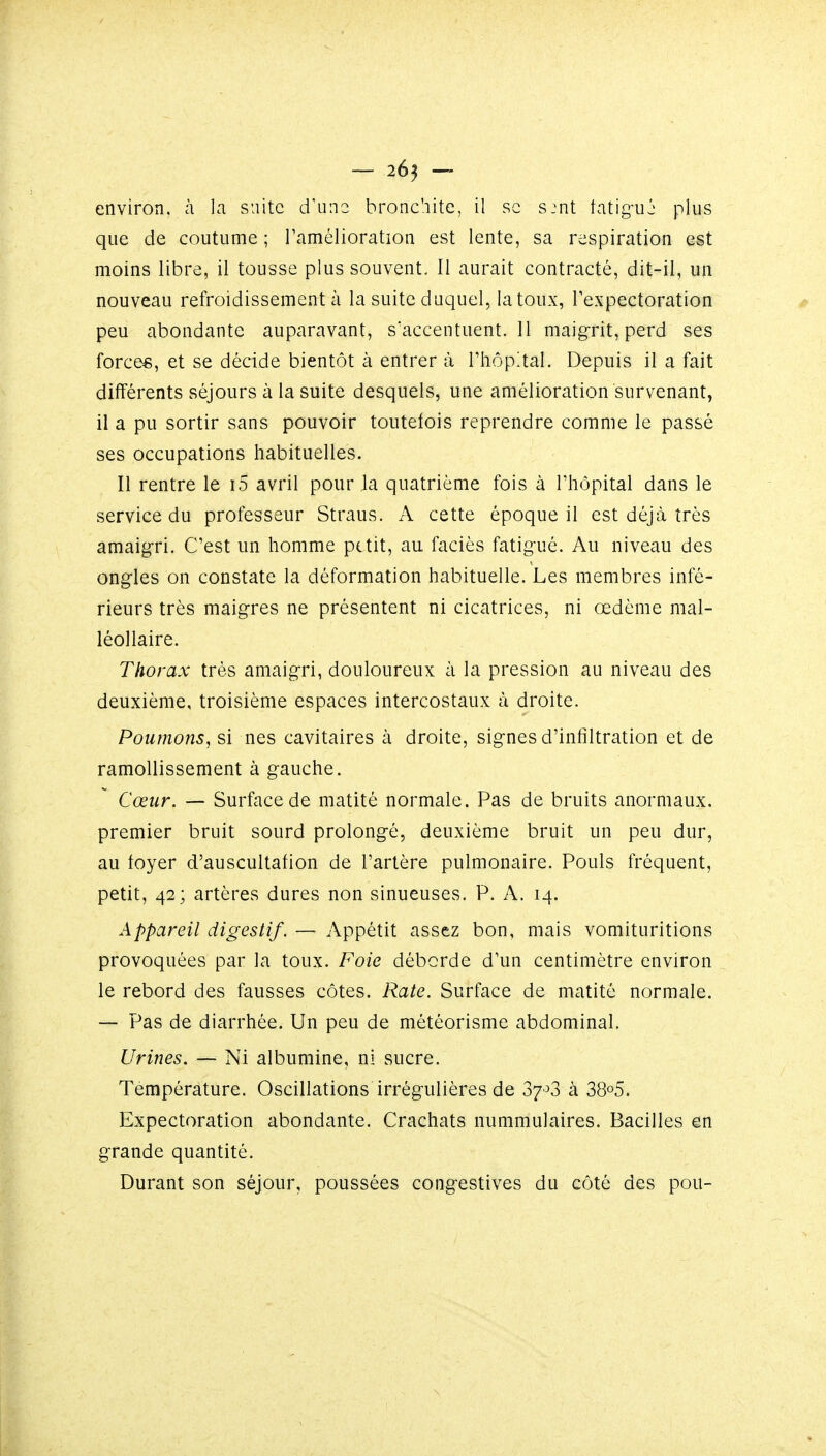 — 26^ — environ, à la suite d'une bronchite, il se s:nt tatig-uj plus que de coutume ; ramélioration est lente, sa respiration est moins libre, il tousse plus souvent. Il aurait contracté, dit-il, un nouveau refroidissement à la suite duquel, la toux, l'expectoration peu abondante auparavant, s'accentuent. 11 maig-rit, perd ses force*, et se décide bientôt à entrer à rhôp!tal. Depuis il a fait différents séjours à la suite desquels, une amélioration survenant, il a pu sortir sans pouvoir toutefois reprendre comme le passé ses occupations tiabituelles. Il rentre le i5 avril pour la quatrième fois à l'hôpital dans le service du professeur Straus. A cette époque il est déjà très amaigri. C'est un homme petit, au faciès fatigué. Au niveau des ongles on constate la déformation habituelle. Les membres infé- rieurs très maigres ne présentent ni cicatrices, ni œdème mal- léollaire. Thorax très amaigri, douloureux à la pression au niveau des deuxième, troisième espaces intercostaux à droite. Poumons, si nés cavitaires à droite, signes d'infiltration et de ramollissement à gauche. Cœur. — Surface de matité normale. Pas de bruits anormaux, premier bruit sourd prolongé, deuxième bruit un peu dur, au foyer d'auscullafion de l'artère pulmonaire. Pouls fréquent, petit, 42; artères dures non sinueuses. P. A. 14. Appareil digestif. — Appétit assez bon, mais vomituritions provoquées par la toux. Foie déborde d'un centimètre environ le rebord des fausses côtes. Rate. Surface de matité normale. — Pas de diarrhée. Un peu de météorisme abdominal. Urines. — Ni albumine, ni sucre. Température. Oscillations irrégulières de 37'^3 à 38o5. Expectoration abondante. Crachats nummulaires. Bacilles en grande quantité. Durant son séjour, poussées congestives du côté des pou-