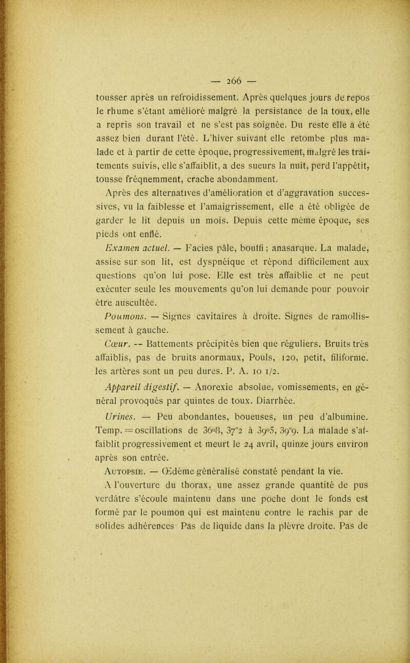 tousser après un refroidissement. Après quelques jours de repos le rhume s'étant amélioré malgré la persistance de la toux, elle a repris son travail et ne s'est pas soignée. Du reste eille a été assez bien durant l'été. L'hiver suivant elle retombe plus ma- lade et à partir de cette époque, progressivement, malgré les trai- tements suivis, elle s'affaiblit, a des sueurs la nuit, perd Tappétit, tousse fréquemment, crache abondamment. Après des alternatives d'amélioration et d'aggravation succes- sives, vu la faiblesse et l'amaigrissement, elle a été obligée de garder le lit depuis un mois. Depuis cette même époque, ses pieds ont enflé. . * Examen actuel. — Faciès pâle, bouffi ; anasarque. La malade, assise sur son lit, est dyspnéique et répond difficilement aux questions qu'on lui pose. Elle est très affaiblie et ne peut exécuter seule les mouvements qu'on lui demande pour pouvoir être auscultée. Poumons. — Signes cavitaires à droite. Signes de ramollis- sement à gauche. Cœur. — Battements précipités bien que réguliers. Bruits très affaiblis, pas de bruits anormaux, Pouls, 120, petit, filiforme, les artères sont un peu dures. P. A. 10 1/2. Appareil digestif. — Anorexie absolue, vomissements, en gé- néral provoqués par quintes de toux. Diarrhée. Urines. — Peu abondantes, boueuses, un peu d'albumine. Temp. = oscillations de 36o8, 37''2 à 8905, Sç'^ç. La malade s'af- faiblit progressivement et meurt le 24 avril, quinze jours environ après son entrée. Autopsie. — Œdème généralisé constaté pendant la vie. A l'ouverture du thorax, une assez grande quantité de pus Verdâtre s'écoule maintenu dans une poche dont le fonds est formé par le poumon qui est maintenu contre le rachis par de solides adhérences Pas de liquide dans la plèvre droite. Pas de