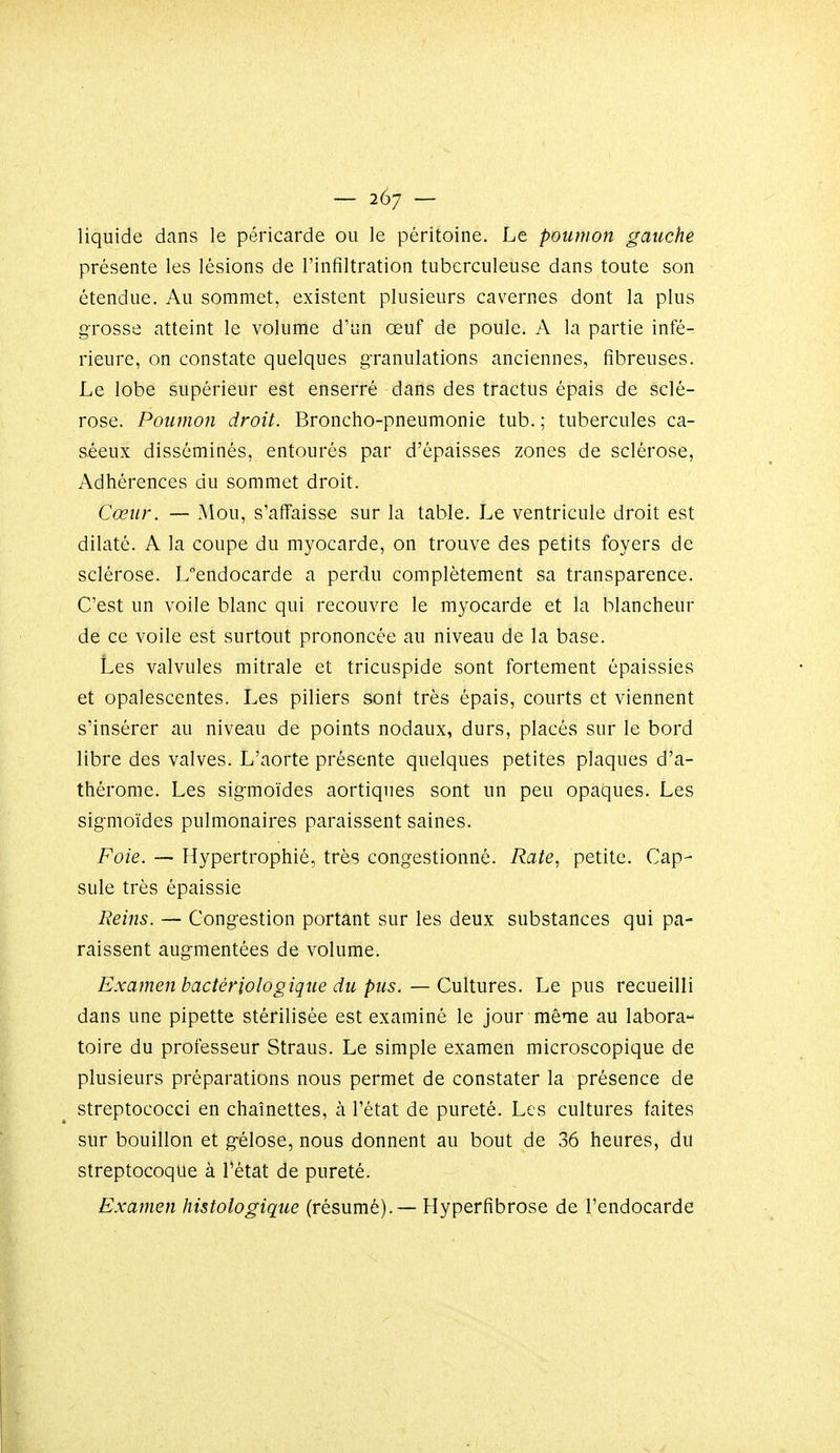 liquide dans le péricarde ou le péritoine. Le poumon gauche présente les lésions de l'infiltration tuberculeuse dans toute son étendue. Au sommet, existent plusieurs cavernes dont la plus grosse atteint le volume d'un œuf de poule. A la partie infé- rieure, on constate quelques granulations anciennes, fibreuses. Le lobe supérieur est enserré dans des tractus épais de sclé- rose. Poumon droit. Broncho-pneumonie tub. ; tubercules ca- séeux disséminés, entourés par d'épaisses zones de sclérose, Adhérences du sommet droit. Cœur. — Mou, s'affaisse sur la table. Le ventricule droit est dilaté. A la coupe du myocarde, on trouve des petits foyers de sclérose. Lendocarde a perdu complètement sa transparence. C'est un voile blanc qui recouvre le myocarde et la blancheur de ce voile est surtout prononcée au niveau de la base. Les valvules mitrale et tricuspide sont fortement épaissies et opalescentes. Les piliers sont très épais, courts et viennent s'insérer au niveau de points nodaux, durs, placés sur le bord libre des valves. L'aorte présente quelques petites plaques d'a- thérome. Les sigmoïdes aortiques sont un peu opaques. Les sigmoïdes pulmonaires paraissent saines. Foie. — Hypertrophié, très congestionné. Rate, petite. Cap- sule très épaissie Reins. — Congestion portant sur les deux substances qui pa- raissent augmentées de volume. Examen bactériologique du pus. — Cultures. Le pus recueilli dans une pipette stérilisée est examiné le jour même au labora- toire du professeur Straus. Le simple examen microscopique de plusieurs préparations nous permet de constater la présence de streptococci en chaînettes, k l'état de pureté. Les cultures faites sur bouillon et gélose, nous donnent au bout de 36 heures, du streptocoque à Tétat de pureté. Examen histologique (résumé).— Hyperfibrose de l'endocarde