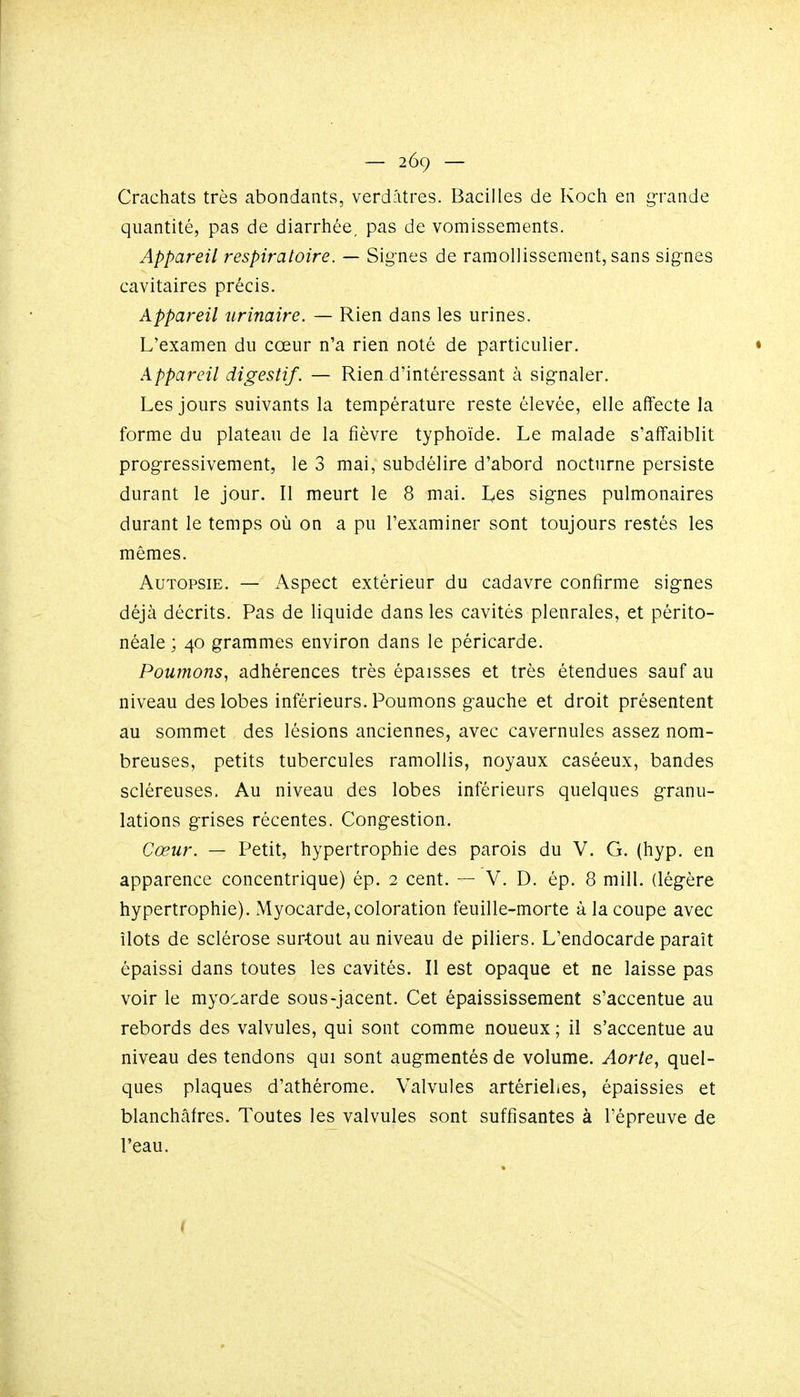 Crachats très abondants, verdîitres. Bacilles de Koch en grande quantité, pas de diarrhée, pas de vomissements. Appareil respiratoire. — Signes de ramollissement, sans signes cavitaires précis. Appareil nrinaire. — Rien dans les urines. L'examen du cœur n'a rien noté de particulier. Appareil digestif. — Rien d'intéressant à signaler. Les jours suivants la température reste élevée, elle affecte la forme du plateau de la fièvre typhoïde. Le malade s'affaiblit progressivement, le 3 mai, subdélire d'abord nocturne persiste durant le jour. Il meurt le 8 mai. I^es signes pulmonaires durant le temps où on a pu l'examiner sont toujours restés les mêmes. Autopsie. — Aspect extérieur du cadavre confirme signes déjà décrits. Pas de liquide dans les cavités pleurales, et périto- néale ; 40 grammes environ dans le péricarde. Poumons, adhérences très épaisses et très étendues sauf au niveau des lobes inférieurs. Poumons gauche et droit présentent au sommet des lésions anciennes, avec cavernules assez nom- breuses, petits tubercules ramollis, noyaux caséeux, bandes scléreuses. Au niveau des lobes inférieurs quelques granu- lations grises récentes. Congestion. Cœur. — Petit, hypertrophie des parois du V. G. (hyp. en apparence concentrique) ép. 2 cent. — V. D. ép. 8 mill. (légère hypertrophie). xMyoc^lrde, coloration feuille-morte à la coupe avec îlots de sclérose surtout au niveau de piliers. L'endocarde paraît épaissi dans toutes les cavités. Il est opaque et ne laisse pas voir le myocarde sous-jacent. Cet épaississement s'accentue au rebords des valvules, qui sont comme noueux ; il s'accentue au niveau des tendons qui sont augmentés de volume. Aorte, quel- ques plaques d'athérome. Valvules artériehes, épaissies et blanchâtres. Toutes les valvules sont suffisantes à l'épreuve de l'eau.