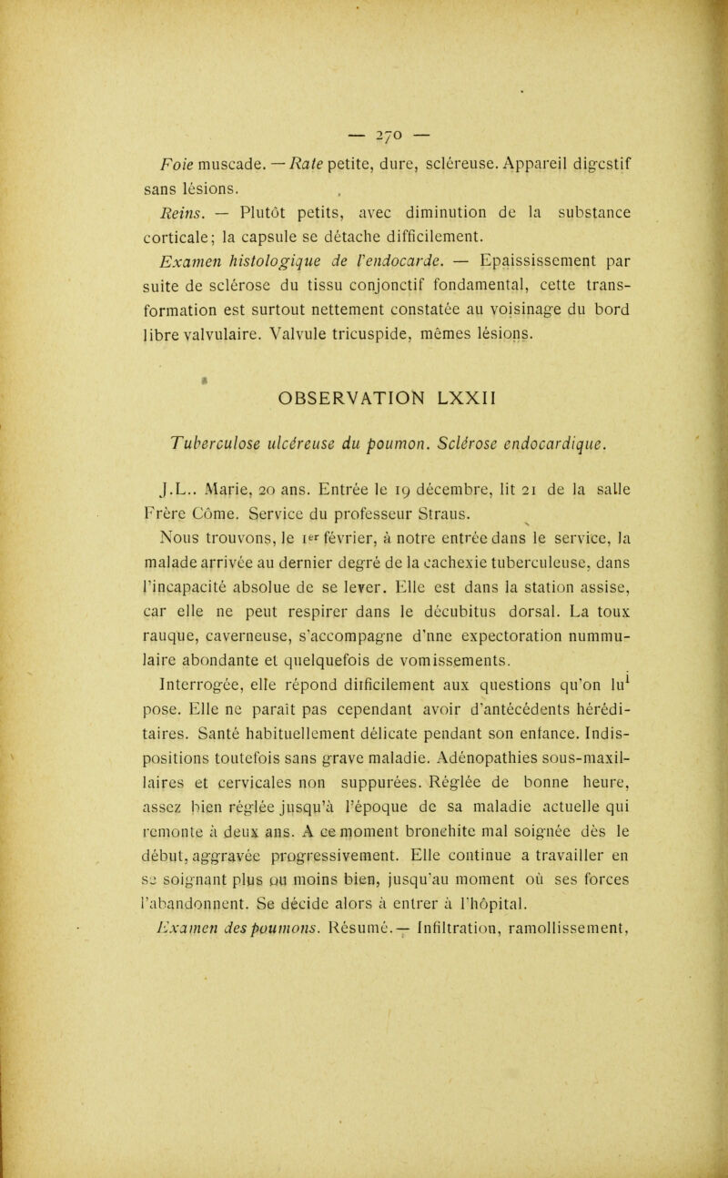 Fo/e muscade.—T^a/é petite, dure, scléreuse. Appareil dig-cstif sans lésions. Reins. — Plutôt petits, avec diminution de la substance corticale; la capsule se détache difficilement. Examen histologique de Vendocarde. — Epaississement par suite de sclérose du tissu conjonctif fondamental, cette trans- formation est surtout nettement constatée au voisinage du bord libre valvulaire. Valvule tricuspide, mêmes lésions. • OBSERVATION LXXII Tuberculose ulcéreuse du poumon. Sclérose endocardique. J.L.. Marie, 20 ans. Entrée le 19 décembre, lit 21 de la salle Frère Côme. Service du professeur Straus. Nous trouvons, le i^^r février, à notre entrée dans le service, la malade arrivée au dernier degré de la cachexie tuberculeuse, dans l'incapacité absolue de se lever. Elle est dans la station assise, car elle ne peut respirer dans le décubitus dorsal. La toux rauque, caverneuse, s'accompagne d'nne expectoration nummu- laire abondante et quelquefois de vomissements. Interrogée, elle répond dirficilement aux questions qu'on lu^ pose. Elle ne paraît pas cependant avoir d'antécédents hérédi- taires. Santé habituellement délicate pendant son enfance. Indis- positions toutefois sans grave maladie. Adénopathies sous-maxil- laires et cervicales non suppurées. Réglée de bonne heure, assez bien réglée jusqu'à l'époque de sa maladie actuelle qui remonte à deux ans. A ce moment bronchite mal soignée dès le début, aggravée progressivement. Elle continue a travailler en sl: soignant plus pu moins bien, jusqu'au moment où ses forces l'abandonnent. Se décide alors à entrer à l'hôpital. Examen des poumons. Résumé.— Infiltration, ramollissement,