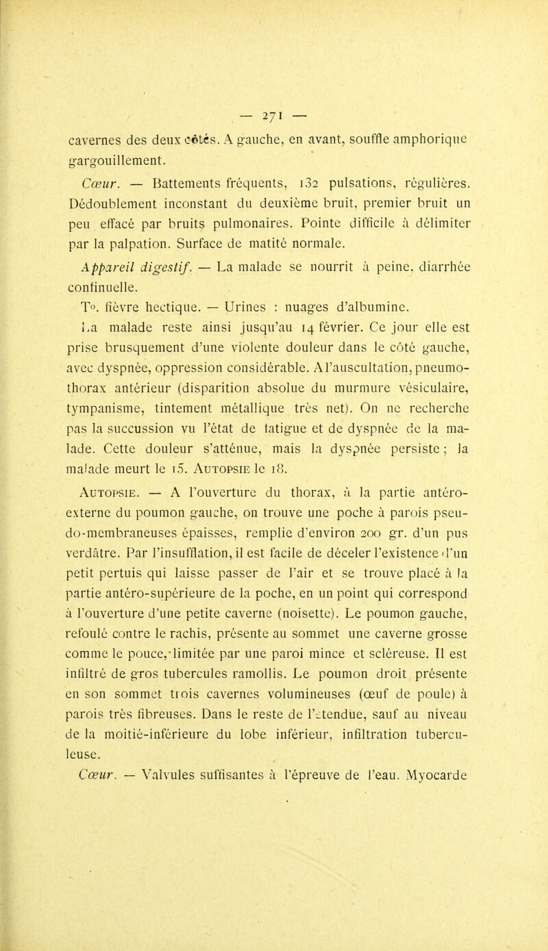 cavernes des deux côtés. A g-aiiche, en avant, souffle amphoriqiie gargouillement. Cœur. — Battements fréquents, i32 pulsations, régulières. Dédoublement inconstant du deuxième bruit, premier bruit un peu effacé par bruits pulmonaires. Pointe difficile à délimiter par la palpation. Surface de matité normale. Appareil digestif. — La malade se nourrit à peine, diarrhée continuelle. To. fièvre hectique. — Urines : nuages d'albumine. La malade reste ainsi jusqu'au 14 février. Ce jour elle est prise brusquement d'une violente douleur dans le côté gauche, avec dyspnée, oppression considérable. Al'auscultation, pneumo- thorax antérieur (disparition absolue du murmure vésiculaire, tympanisme, tintement métallique très net). On ne recherche pas la succussion vu l'état de fatigue et de dyspnée de la ma- lade. Cette douleur s'atténue, mais la dyspnée persiste ; la malade meurt le t5. Autopsie le 18. Autopsie. — A l'ouverture du thorax, à la partie antéro- externe du poumon gauche, on trouve une poche à parois pseu- do-membraneuses épaisses, remplie d'environ 200 gr. d'un pus verdâtre. Par l'insufflation, il est facile de déceler l'existence d'un petit pertuis qui laisse passer de l'air et se trouve placé à la partie antéro-supérieure de la poche, en un point qui correspond à l'ouverture d'une petite caverne (noisette). Le poumon gauche, refoulé contre le rachis, présente au sommet une caverne grosse comme le pouce,'limitée par une paroi mince et scléreuse. Il est infiltré de gros tubercules ramollis. Le poumon droit présente en son sommet trois cavernes volumineuses (œuf de poule) à parois très fibreuses. Dans le reste de l'etendiie, sauf au niveau de la moitié-inférieure du lobe inférieur, infiltration tubercu- leuse. Cœur. — Valvules suffisantes à l'épreuve de l'eau. Myocarde