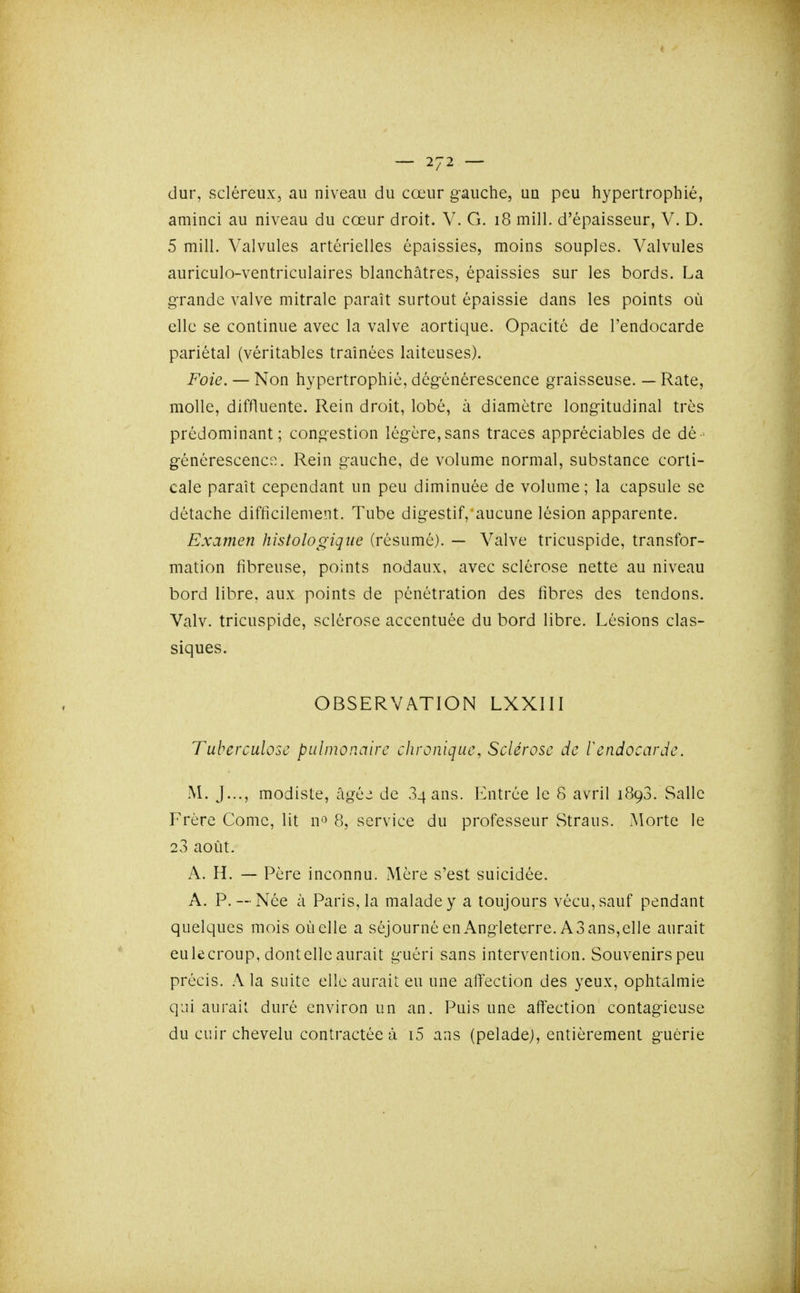 dur, sciéreux, au niveau du cœur g-auche, un peu hypertrophié, aminci au niveau du cœur droit. V. G. i8 mill. d'épaisseur, V. D. 5 mill. Valvules artérielles épaissies, moins souples. Valvules auriculo-ventriculaires blanchâtres, épaissies sur les bords. La grande valve mitralc paraît surtout épaissie dans les points où elle se continue avec la valve aortique. Opacité de l'endocarde pariétal (véritables traînées laiteuses). Foie. — Non hypertrophié, dégénérescence graisseuse. — Rate, molle, diffluente. Rein droit, lobé, à diamètre longitudinal très prédominant; congestion légère,sans traces appréciables de dé- générescence.. Rein gauche, de volume normal, substance corti- cale paraît cependant un peu diminuée de volume; la capsule se détache difficilement. Tube digestif, aucune lésion apparente. Examen histologique (résumé). — Valve tricuspide, transfor- mation fibreuse, points nodaux, avec sclérose nette au niveau bord libre, aux points de pénétration des fibres des tendons. Valv. tricuspide, sclérose accentuée du bord libre. Lésions clas- siques. OBSERVATION LXXIII Tuberculose pulmonaire chronique, Sclérose de F endocarde. M. ]..., modiste, âgéj de Sqans. Entrée le 8 avril 1893. Salle Frère Comc, lit n*^ 8, service du professeur Straus. Morte le 23 août. A. H. — Père inconnu. iMère s'est suicidée. A. P.— Née à Paris, la malade y a toujours vécu, sauf pendant quelques mois où elle a séjourné enAngleterre. A3 ans,elle aurait eulecroup, dont elle aurait guéri sans intervention. Souvenirs peu précis. :\ la suite elle aurait eu une affection des yeux, ophtalmie qui aurait duré environ un an. Puis une affection contagieuse du cuir chevelu contractée à i5 ans (pelade), entièrement guérie