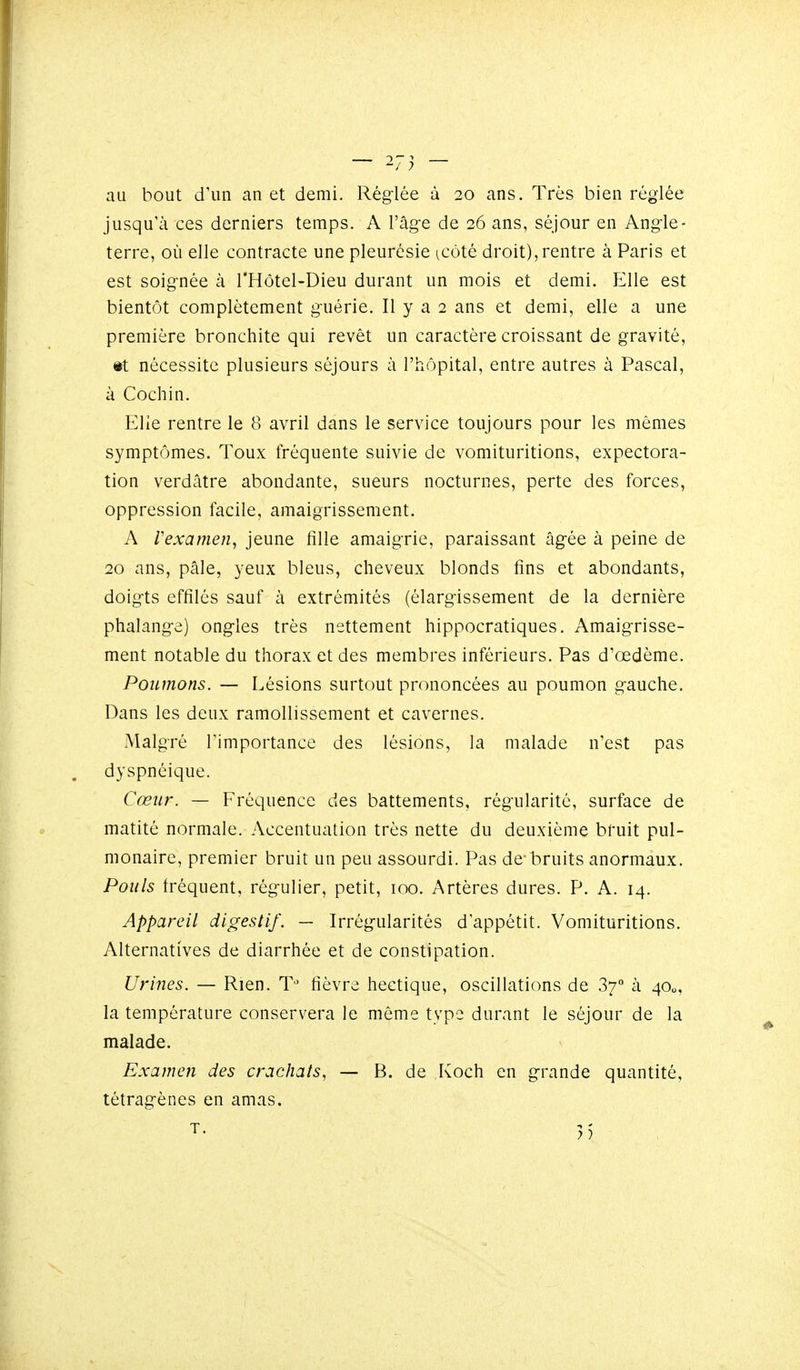 au bout d'un an et demi. Réglée à 20 ans. Très bien réglée jusqu'à ces derniers temps. A l'âge de 26 ans, séjour en Angle- terre, où elle contracte une pleurésie ^côté droit),rentre à Paris et est soignée à l'Hôtel-Dieu durant un mois et demi. Elle est bientôt complètement guérie. Il y a 2 ans et demi, elle a une première bronchite qui revêt un caractère croissant de gravité, #t nécessite plusieurs séjours à l'hôpital, entre autres à Pascal, à Cochin. Elle rentre le 8 avril dans le service toujours pour les mêmes symptômes. Toux fréquente suivie de vomituritions, expectora- tion verdâtre abondante, sueurs nocturnes, perte des forces, oppression facile, amaigrissement. A Vexamen, jeune fille amaigrie, paraissant âgée à peine de 20 ans, pâle, yeux bleus, cheveux blonds fins et abondants, doigts effilés sauf à extrémités (élargissement de la dernière phalange) ongles très nettement hippocratiques. Amaigrisse- ment notable du thorax et des membres inférieurs. Pas d'œdème. Poumons. — Lésions surtout prononcées au poumon gauche. Dans les deux ramollissement et cavernes. Malgré l'importance des lésions, la malade n'est pas dyspnéique. Cœur. — Fréquence des battements, régularité, surface de matité normale. Accentuation très nette du deuxième bruit pul- monaire, premier bruit un peu assourdi. Pas de-bruits anormaux. Pouls fréquent, régulier, petit, 100. Artères dures. P. A. 14. Appareil digestif. — Irrégularités d'appétit. Vomituritions. Alternatives de diarrhée et de constipation. Urines. — Rien. T^' fièvre hectique, oscillations de 37° à 4O0, la température conservera le même type durant le séjour de la malade. Examen des crachats, — B. de Koch en grande quantité, tétragènes en amas.