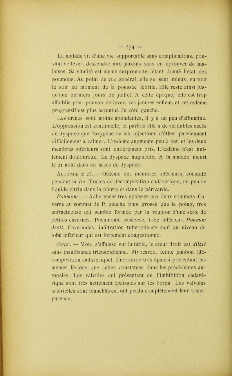 La malade vit d'une vie supportable sans complications, pou- vant se lever, descendre aux jardins sans en éprouver de ma- laises. Sa vitalité est même surprenante, étant donné l'état des poumons. Au point de vue g-énéral, elle se sent mieux, surtout le soir au moment de la poussée fébrile. Elle reste ainsi jus- qu'aux derniers jours de juillet. A cette époque, elle est trop affaiblie pour pouvoir se lever, ses jambes enflent, et cet œdème progressif est plus accentué du côté gauche. Les urines sont moins abondantes, il y a un peu d'albumine. L'oppression est continuelle, et parfois elle a de véritables accès L-'e dyspnée que l'oxygène ou les injections d'éther parviennent difficilement à calmer. L'œdème augmente peu à peu et les deux membres inférieurs sont entièrement pris. L'œdème n'est nul- lement douloureux. La dyspnée augmente, et la malade meurt le 21 août dans un accès de dyspnée. Autopsie le 23. — Œdème des membres inférieurs, constaté pendant la vie. Traces de décomposition cadavérique, un peu de liquide citrin dans la plèvre et dans le péricarde. Poumons. — Adhérences très épaisses aux deux sommets. Ca verne au sommet du P. gauche plus grosse que le poing, très anfractueuse qui semble formée par la réunion d'une série de petites cavernes. Pneumonie caséeuse, lobe inférieur. Poumon droit. Cavernules, infiltration tuberculeuse sauf au niveau du lobé inférieur qui est fortement congestionné. Cœur. — Mou, s'affaisse sur la table, le cœur droit est dilaté sans insuffisance tricuspidienne. Myocarde, teinte jambon (dé- composition cadavérique). Endocarde très épaissi présentant les mêmes lésions que celles constatées dans les précédentes au- topsies. Les valvules qui présentent de Timbibition cadavé- rique sont très nettement épaissies sur les bords. Les valvules artérielles sont blanchâtres, ont perdu complètement leur trans- parence.