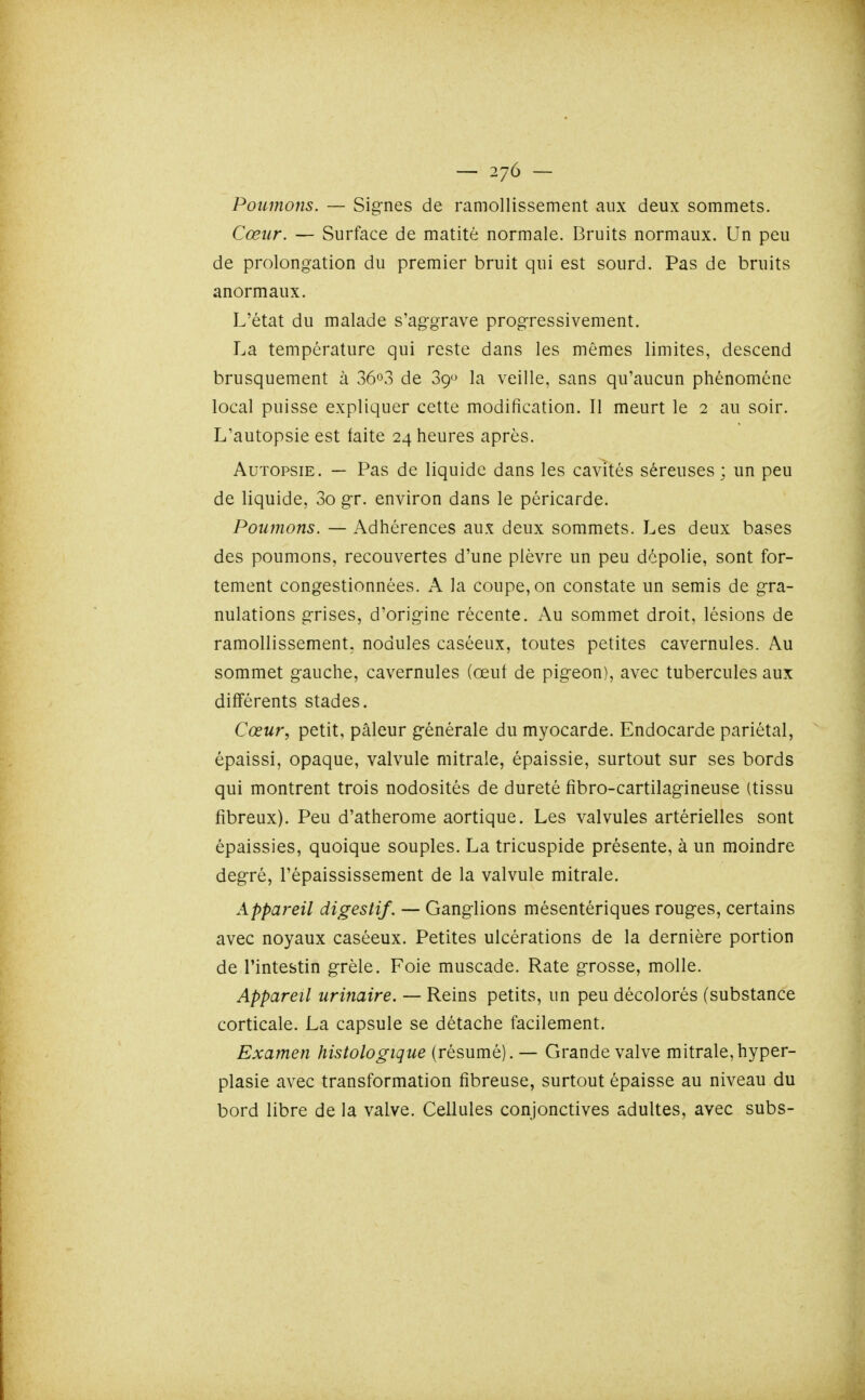 Poumons. — Signes de ramollissement aux deux sommets. Cœur. — Surface de matitè normale. Bruits normaux. Un peu de prolongation du premier bruit qui est sourd. Pas de bruits anormaux. L'état du malade s'aggrave progressivement. La température qui reste dans les mêmes limites, descend brusquement à 36o3 de 39 la veille, sans qu'aucun phénomène local puisse expliquer cette modification. Il meurt le 2 au soir. L'autopsie est faite 24 heures après. Autopsie. — Pas de liquide dans les cavités séreuses ; un peu de liquide, 3o gr. environ dans le péricarde. Poumons. — Adhérences aux deux sommets. Les deux bases des poumons, recouvertes d'une plèvre un peu dépolie, sont for- tement congestionnées. A la coupe, on constate un semis de gra- nulations grises, d'origine récente. Au sommet droit, lésions de ramollissement, nodules caséeux, toutes petites cavernules. Au sommet gauche, cavernules (œut de pigeon), avec tubercules aux différents stades. Cœur, petit, pâleur générale du myocarde. Endocarde pariétal, épaissi, opaque, valvule mitrale, épaissie, surtout sur ses bords qui montrent trois nodosités de dureté fîbro-cartilagineuse (tissu fibreux). Peu d'atherome aortique. Les valvules artérielles sont épaissies, quoique souples. La tricuspide présente, à un moindre degré, l'épaississement de la valvule mitrale. Appareil digestif. — Ganglions mésentériques rouges, certains avec noyaux caséeux. Petites ulcérations de la dernière portion de l'intestin grêle. Foie muscade. Rate grosse, molle. Appareil urinaire. — Reins petits, un peu décolorés (substance corticale. La capsule se détache facilement. Examen histologique (résumé). — Grande valve mitrale,hyper- plasie avec transformation fibreuse, surtout épaisse au niveau du bord libre de la valve. Cellules conjonctives adultes, avec subs-