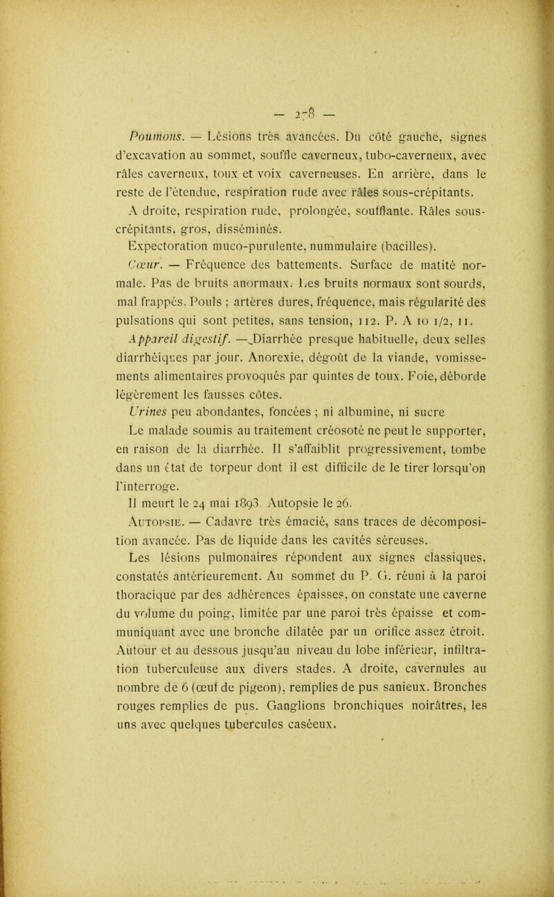 - 2-8 - Poumons. — Lésions très avancées. Du côté gauche, signes d'excavation au sommet, souffle caverneux, tubo-caverneux, avec râles caverneux, toux et voix caverneuses. En arrière, dans le reste de l'étendue, respiration rude avec râles sous-crépitants. A droite, respiration rude, prolongée, soufflante. Râles sous- crépitants, gros, disséminés. Expectoration muco-purulente, nummulaire (bacilles). Cœur. — Fréquence des battements. Surface de matité nor- male. Pas de bruits anormaux. Les bruits normaux sont sourds, mal frappés. Pouls ; artères dures, fréquence, mais régularité des pulsations qui sont petites, sans tension, 112. P. A lo 1/2, ii. Appareil di^reslif. —^Diarrhée presque habituelle, deux selles diarrhéiques par jour. Anorexie, dégoût de la viande, vomisse- ments alimentaires provoqués par quintes de toux. Foie, déborde légèrement les fouisses côtes. Urines peu abondantes, foncées ; ni albumine, ni sucre Le malade soumis au traitement créosoté ne peut le supporter, en raison de la diarrhée. Il s'affaiblit progressivement, tombe dans un é tat de torpeur dont il est difficile de le tirer lorsqu'on l'interroge. Il meurt le 24 mai 1893, Autopsie le 26. Autopsie. — Cadavre très émacié, sans traces de décomposi- tion avancée. Pas de liquide dans les cavités séreuses. Les lésions pulmonaires répondent aux signes classiques, constatés antérieurement. Au sommet du P. CL réuni à la paroi thoracique par des adhérences épaisses, on constate une caverne du volume du poing, limitée par une paroi très épaisse et com- muniquant avec une bronche dilatée par un orifice assez étroit. Autour et au dessous jusqu'au niveau du lobe inférieur, infiltra- tion tuberculeuse aux divers stades. A droite, cavernules au nombre de 6 (œut de pigeon), remplies de pus sanieux. Bronches rouges remplies de pus. Ganglions bronchiques noirâtres, les uns avec quelques tubercules caséeux*