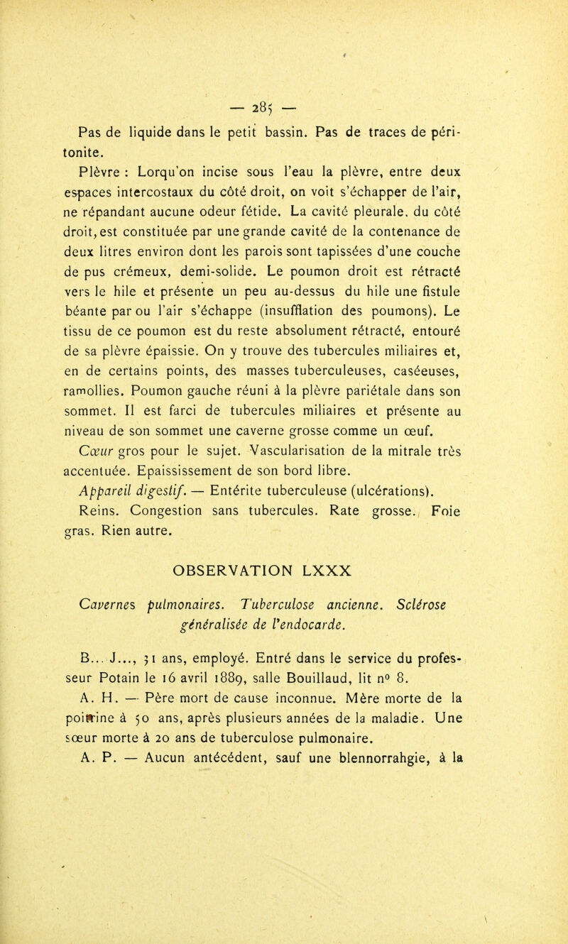 t — 285 — Pas de liquide dans le petit bassin. Pas de traces de péri- tonite. Plèvre : Lorqu'on incise sous l'eau la plèvre, entre deux espaces intercostaux du côté droit, on voit s'échapper de Tair, ne répandant aucune odeur fétide. La cavité pleurale, du côté droit, est constituée par une grande cavité de la contenance de deux litres environ dont les parois sont tapissées d'une couche de pus crémeux, demi-solide. Le poumon droit est rétracté vers le hile et présente un peu au-dessus du hile une fistule béante par ou l'air s'échappe (insufflation des poumons). Le tissu de ce poumon est du reste absolument rétracté, entouré de sa plèvre épaissie. On y trouve des tubercules miliaires et, en de certains points, des masses tuberculeuses, caséeuses, ramollies. Poumon gauche réuni à la plèvre pariétale dans son sommet. Il est farci de tubercules miliaires et présente au niveau de son sommet une caverne grosse comme un œuf. Cœur gros pour le sujet. Vascularisation de la mitrale très accentuée. Epaississement de son bord libre. Appareil digestif. — Entérite tuberculeuse (ulcérations). Reins. Congestion sans tubercules. Rate grosse. Foie gras. Rien autre. OBSERVATION LXXX Cavernes pulmonaires. Tuberculose ancienne. Sclérose généralisée de Vendocarde. B... J..., 51 ans, employé. Entré dans le service du profes- seur Potain le 16 avril 1889, salle Bouillaud, lit n» 8. A. H. — Père mort de cause inconnue. Mère morte de la poiirine à 50 ans, après plusieurs années de la maladie. Une sœur morte à 20 ans de tuberculose pulmonaire. A. P. — Aucun antécédent, sauf une blennorrahgie, à la