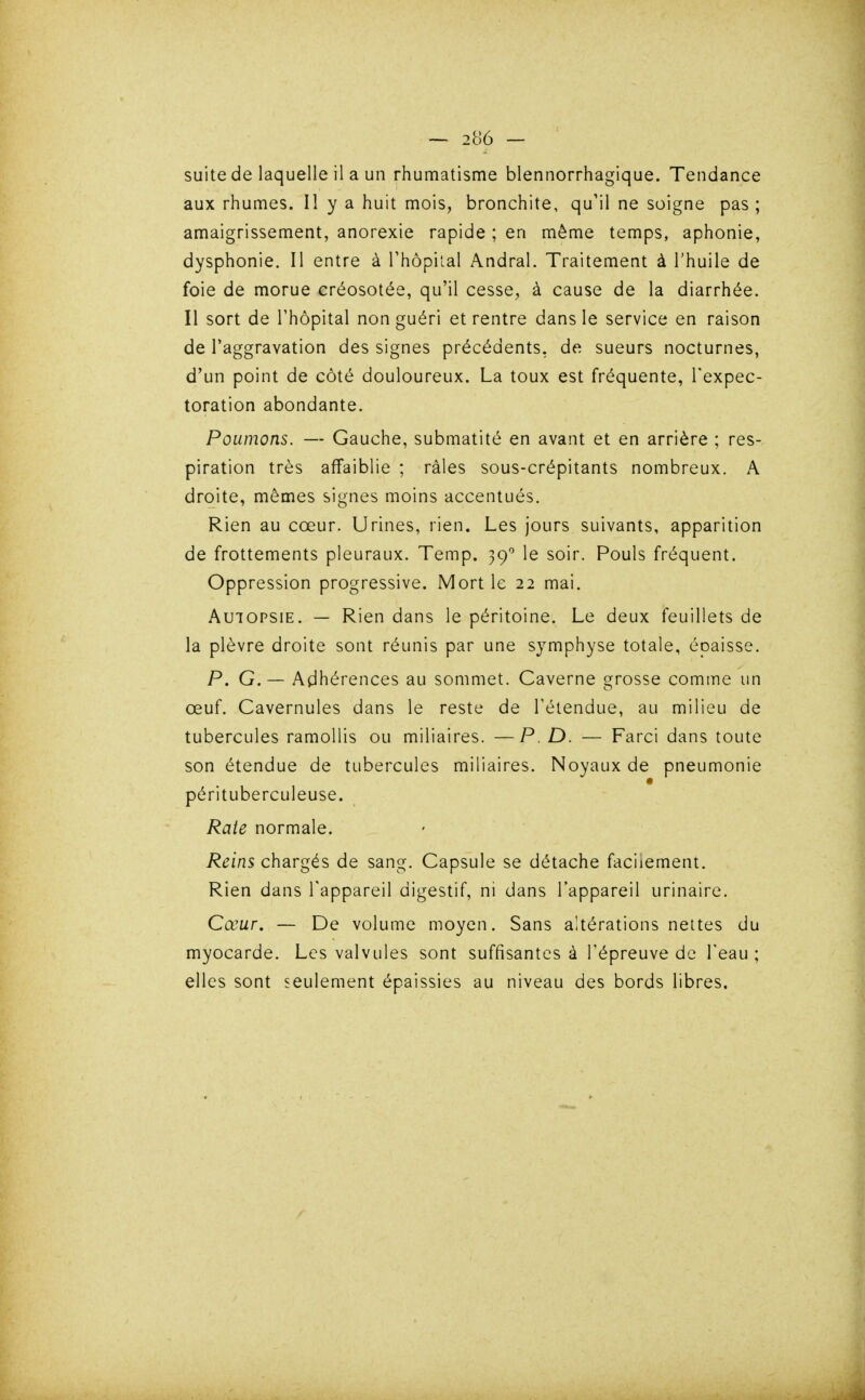 suite de laquelle il a un rhumatisme blennorrhagique. Tendance aux rhumes. Il y a huit mois, bronchite, qu'il ne soigne pas ; amaigrissement, anorexie rapide ; en même temps, aphonie, dysphonie. Il entre à Thopilal Andral. Traitement à l'huile de foie de morue créosotée, qu'il cesse, à cause de la diarrhée. Il sort de l'hôpital non guéri et rentre dans le service en raison de l'aggravation des signes précédents, de sueurs nocturnes, d'un point de côté douloureux. La toux est fréquente, l'expec- toration abondante. Poumons. — Gauche, submatité en avant et en arrière ; res- piration très affaiblie ; râles sous-crépitants nombreux. A droite, mêmes signes moins accentués. Rien au cœur. Urines, rien. Les jours suivants, apparition de frottements pleuraux. Temp. 39 le soir. Pouls fréquent. Oppression progressive. Mort le 22 mai. Autopsie. — Rien dans le péritoine. Le deux feuillets de la plèvre droite sont réunis par une symphyse totale, épaisse. P. G. — Adhérences au sommet. Caverne grosse comme un œuf. Cavernules dans le reste de Téiendue, au milieu de tubercules ramollis ou miliaires. —P. D. — Farci dans toute son étendue de tubercules miliaires. Noyaux de pneumonie pérituberculeuse. Rate normale. Reins chargés de sang. Capsule se détache facilement. Rien dans l'appareil digestif, ni dans l'appareil urinaire. Cœur. — De volume moyen. Sans altérations nettes du myocarde. Les valvules sont suffisantes à l'épreuve de l'eau ; elles sont seulement épaissies au niveau des bords libres.