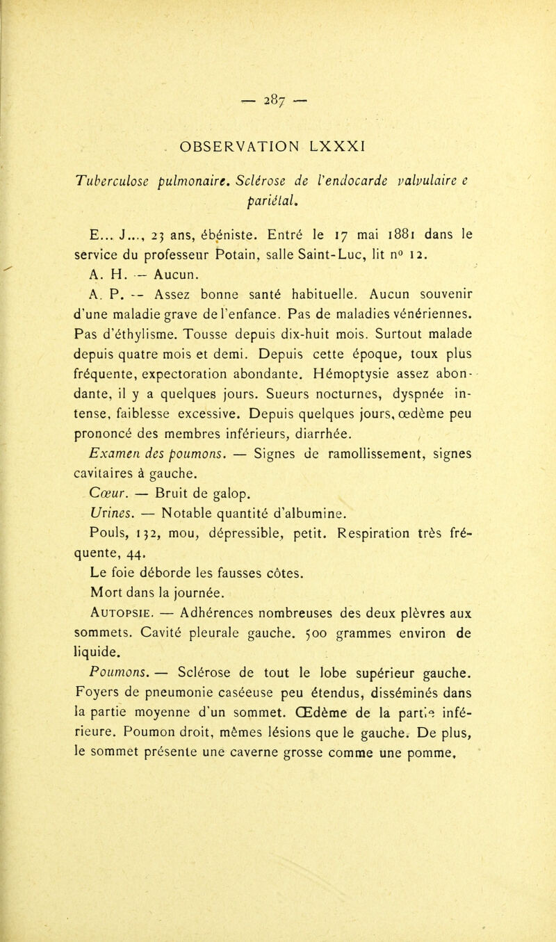 - OBSERVATION LXXXI Tuberculose pulmonaire. Sclérose de l'endocarde valvulaire e pariétal, E... J..., 23 ans, ébéniste. Entré le 17 mai 1881 dans le service du professeur Potain, salle Saint-Luc, lit n» 12. A. H. — Aucun. A. P. — Assez bonne santé habituelle. Aucun souvenir d'une maladie grave de l'enfance. Pas de maladies vénériennes. Pas d'éthylisme. Tousse depuis dix-huit mois. Surtout malade depuis quatre mois et demi. Depuis cette époque, toux plus fréquente, expectoration abondante. Hémoptysie assez abon- dante, il y a quelques jours. Sueurs nocturnes, dyspnée in- tense, faiblesse excessive. Depuis quelques jours, œdème peu prononcé des membres inférieurs, diarrhée. Examen des poumons. — Signes de ramollissement, signes cavitaires à gauche. Cœur. — Bruit de galop. Urines. — Notable quantité d'albumine. Pouls, 132, mou, dépressible, petit. Respiration très fré- quente, 44, Le foie déborde les fausses côtes. Mort dans la journée. Autopsie. — Adhérences nombreuses des deux plèvres aux sommets. Cavité pleurale gauche. 500 grammes environ de liquide. Poumons, — Sclérose de tout le lobe supérieur gauche. Foyers de pneumonie caséeuse peu étendus, disséminés dans la partie moyenne d'un sommet. Œdème de la partie infé- rieure. Poumon droit, mêmes lésions que le gauche. De plus, le sommet présente une caverne grosse comme une pomme.