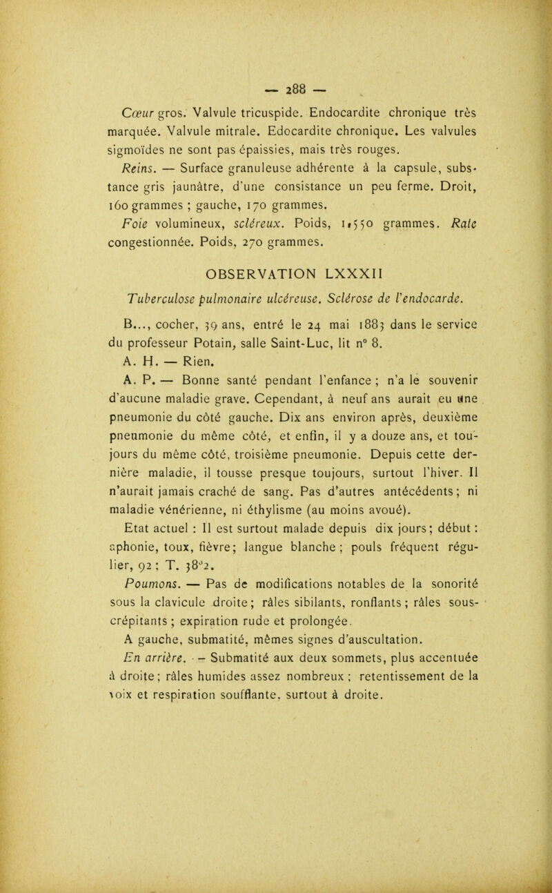 Cœur gros. Valvule tricuspide. Endocardite chronique très marquée. Valvule mitrale. Edocardite chronique. Les valvules sigmoïdes ne sont pas épaissies, mais très rouges. Reins. — Surface granuleuse adhérente à la capsule, subs- tance gris jaunâtre, d'une consistance un peu ferme. Droit, i6o grammes ; gauche, 170 grammes. Foie volumineux, scléreux. Poids, ii)5o grammes. Raie congestionnée. Poids, 270 grammes. OBSERVATION LXXXII Tuberculose pulmonaire ulcéreuse. Sclérose de rendocarde. B..., cocher, ans, entré le 24 mai 1883 dans le service du professeur Potain, salle Saint-Luc, lit n° 8. A. H. — Rien. A. P. — Bonne santé pendant l'enfance ; n'a le souvenir d'aucune maladie grave. Cependant, à neuf ans aurait eu urne pneumonie du côté gauche. Dix ans environ après, deuxième pneumonie du même côté, et enfin, il y a douze ans, et tou- jours du même côté, troisième pneumonie. Depuis cette der- nière maladie, il tousse presque toujours, surtout Thiver. Il n'aurait jamais craché de sang. Pas d'autres antécédents; ni maladie vénérienne, ni éthylisme (au moins avoué). Etat actuel : Il est surtout malade depuis dix jours; début : aphonie, toux, fièvre; langue blanche; pouls fréquent régu- lier, 92 ; T. 38^*2. Poumons. — Pas de modifications notables de la sonorité sous la clavicule droite; râles sibilants, ronflants; râles sous- crépitants; expiration rude et prolongée. A gauche, submatité, mêmes signes d'auscultation. En arrière. - Submatité aux deux sommets, plus accentuée à droite; râles humides assez nombreux ; retentissement de la ^oix et respiration soufflante, surtout à droite.