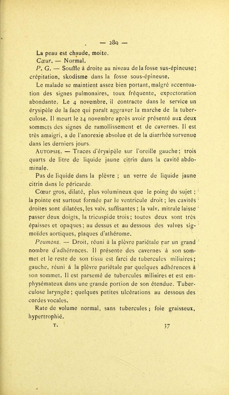 La peau est chaude, moite. Cœur. — Normal. P. G. — Souffle à droite au niveau de la fosse, sus-épineuse; crépitation, skodisme dans la fosse sous-épineuse. Le malade se maintient assez bien portant, malgré accentua- tion des signes pulmonaires, toux fréquente, expectoration abondante. Le 4 novembre, il contracte dans le service un érysipèle de la face qui paraît aggraver la marche de la tuber- culose. Il meurt le 24 novembre après avoir présenté aux deux sommets des signes de ramollissement et de cavernes. Il est très amaigri, a de l'anorexie absolue et de la diarrhée survenue dans les derniers jours.. Autopsie. — Traces d'érysipèle sur l'oreille gauche; trois quarts de litre de liquide jaune citrin dans la cavité abdo- minale. Pas de liquide dans la plèvre ; un verre de liquide jaune citrin dans le péricarde. Cœur gros, dilaté, plus volumineux que le poing du sujet ; la pointe est surtout formée par le ventricule droit ; les cavités droites sont dilatées, les valv. suffisantes; la valv. mitrale laisse passer deux doigts, la tricuspide trois; toutes deux sont très épaisses et opaques; au dessus et au dessous des valves sig- moïdes aortiques, plaques d'athérome. Poumons. — Droit, réuni à la plèvre pariétale par un grand nombre d'adhérences. Il présente des cavernes à son som- met et le reste de son tissu est farci de tubercules miliaires; gauche, réuni à la plèvre pariétale par quelques adhérences à son sommet. Il est parsemé de tubercules miliaires et est em- physémateux dans une grande portion de son étendue. Tuber- culose laryngée ; quelques petites ulcérations au dessous des cordes vocales. Rate de volume normal, sans tubercules ; foie graisseux, hypertrophié. T. 37