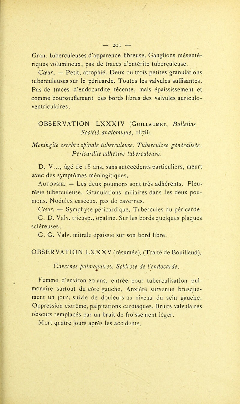 Gran. tuberculeuses d'apparence fibreuse. Ganglions mésenté- riques volumineux, pas de traces d'entérite tuberculeuse. Cœur. — Petit, atrophié. Deux ou trois petites granulations tuberculeuses sur le péricarde. Toutes les valvules suffisantes. Pas de traces d'endocardite récente, mais épaississement et comme boursouflement des bords libres des valvules auriculo- ventriculaires. OBSERVATION LXXXIV (Guillaumet, Bulletins Société anatomique, 1878). Méningite cerehro spinale tuberculeuse. Tuberculose généralisée. Pericardite adhésive tuberculeuse. D. V..., âgé de 18 ans, sans antécédents particuliers, meurt avec des symptômes méningitiques. Autopsie. — Les deux poumons sont très adhérents. Pleu- résie tuberculeuse. Granulations miliaires dans les deux pou- mons. Nodules caséeux, pas de cavernes. Cœur. — Symphyse péricardique. Tubercules du péricarde. G. D. Valv. tricusp., opaline. Sur les bords quelques plaques scléreuses. C. G. Valv. mitrale épaissie sur son bord libre. OBSERVATION LXXXV (résumée). (Traité de Bouillaud). Cavernes pulmonaires. Sclérose de l'endocarde. Vemmo: d'environ 20 ans, entrée pour tuberculisation pul- monaire surtout du côté gauche. Anxiété survenue brusque- ment un jour, suivie de douleurs au niveau du sein gauche. Oppression extrême, palpitations cardiaques. Bruits valvulaires obscurs remplacés par un bruit de froissement léger. Mort quatre jours après les accidents.