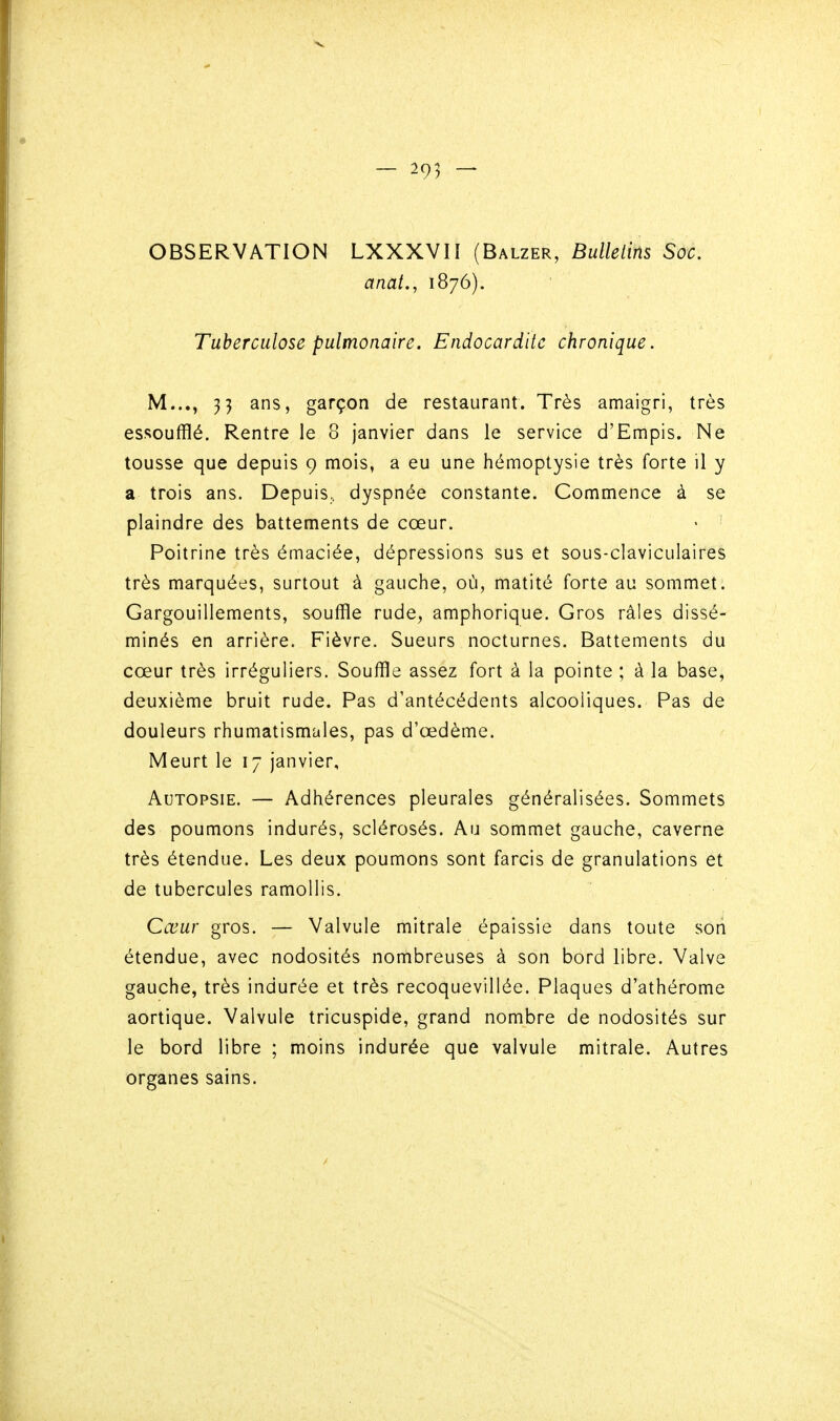 OBSERVATION LXXXVH (Balzer, Bulledns Soc, anat., 1876). Tuberculose pulmonaire. Endocardite chronique. M..., 33 ans, garçon de restaurant. Très amaigri, très essoufflé. Rentre le 8 janvier dans le service d'Empis. Ne tousse que depuis 9 mois, a eu une hémoptysie très forte il y a trois ans. Depuis, dyspnée constante. Commence à se plaindre des battements de cœur. Poitrine très émaciée, dépressions sus et sous-claviculaires très marquées, surtout à gauche, où, matité forte au sommet. Gargouillements, souffle rude, amphorique. Gros râles dissé- minés en arrière. Fièvre. Sueurs nocturnes. Battements du cœur très irréguliers. Souffle assez fort à la pointe ; à la base, deuxième bruit rude. Pas d'antécédents alcooliques. Pas de douleurs rhumatismales, pas d'œdème. Meurt le 17 janvier. Autopsie. — Adhérences pleurales généralisées. Sommets des poumons indurés, sclérosés. Au sommet gauche, caverne très étendue. Les deux poumons sont farcis de granulations et de tubercules ramollis. Cœur gros. — Valvule mitrale épaissie dans toute son étendue, avec nodosités nombreuses à son bord libre. Valve gauche, très indurée et très recoquevillée. Plaques d'athérome aortique. Valvule tricuspide, grand nombre de nodosités sur le bord libre ; moins indurée que valvule mitrale. Autres organes sains.