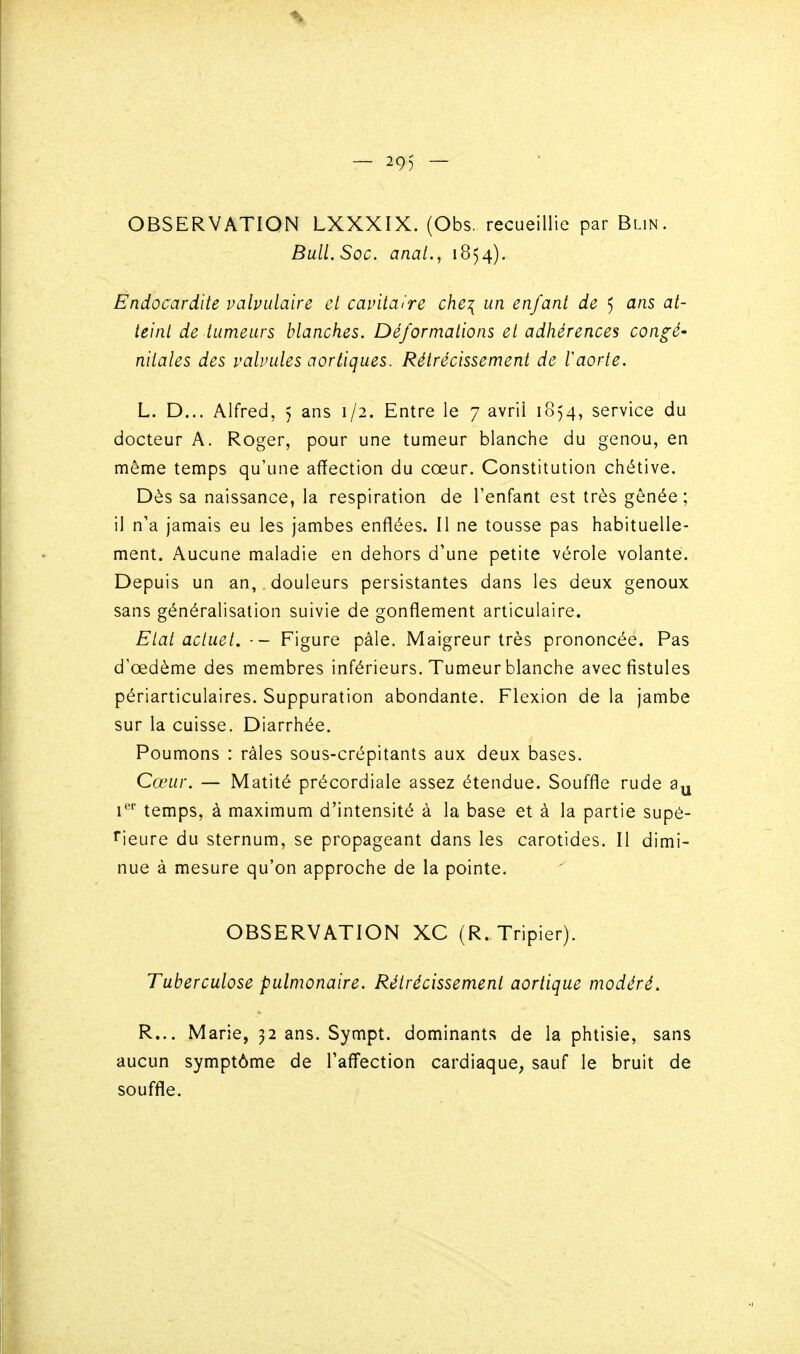 — 29) — OBSERVATION LXXXIX. (Obs. recueillie par Blin. Bull. Soc. anal., 1854). Endocardite valvulaire cl cavitaire che^ un enfant de 5 ans at- teint de tumeurs blanches. Déformations et adhérences congé- nitales des valvules aortiques. Rétrécissement de taorte. L. D... Alfred, 5 ans 1/2. Entre le 7 avril 1854, service du docteur A. Roger, pour une tumeur blanche du genou, en même temps qu'une affection du cœur. Constitution chétive. Dès sa naissance, la respiration de l'enfant est très gênée; il n'a jamais eu les jambes enflées. Il ne tousse pas habituelle- ment. Aucune maladie en dehors d'une petite vérole volante. Depuis un an, , douleurs persistantes dans les deux genoux sans généralisation suivie de gonflement articulaire. Etat actuel. ■- Figure pàle. Maigreur très prononcée. Pas d'œdème des membres inférieurs. Tumeur blanche avec fistules périarticulaires. Suppuration abondante. Flexion de la jambe sur la cuisse. Diarrhée. Poumons : râles sous-crépitants aux deux bases. Cœur. — Matité précordiale assez étendue. Souffle rude i^ temps, à maximum d'intensité à la base et à la partie supé- rieure du sternum, se propageant dans les carotides. Il dimi- nue à mesure qu'on approche de la pointe. OBSERVATION XC (R. Tripier). Tuberculose pulmonaire. Rétrécissement aortique modéré. R... Marie, 32 ans. Sympt. dominants de la phtisie, sans aucun symptôme de l'affection cardiaque, sauf le bruit de souffle.