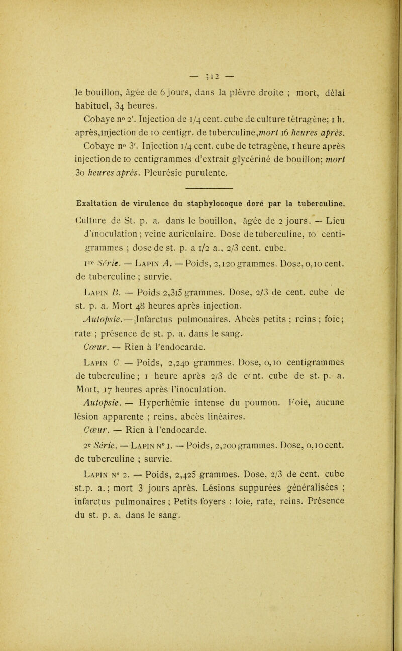 — yï2 — le bouillon, âg-ée de 6 jours, dans la plèvre droite ; mort, délai habituel, 84 heures. Cobaye 2'. Injection de 1/4 cent, cube de culture tétrag-ène; i h. après,injection de 10 centigr. de tuberculine,w?o;-/16 heures après. Cobaye no 3'. Injection 1/4 cent, cube de tetragène, i heure après injection de 10 centig-rammes d'extrait glycérine de bouillon; mort 3o heures après. Pleurésie purulente. Exaltation de virulence du staphylocoque doré par la tuberculine. Culture de St. p. a. dans le bouillon, âg-ée de 2 jours. — Lieu d'inoculation; veine auriculaire. Dose de tuberculine, 10 centi- g-rammes ; dose de st. p. a 1/2 a., 2/3 cent. cube, lie S(''rie. — Lapin A. — Poids, 2,120 g-rammes. Dose, 0,10 cent. de tuberculine ; survie. Lapin B. — Poids 2,3i5 grammes. Dose, 2/3 de cent, cube de st. p. a. Mort 48 heures après injection. ^w/o/)5/e. —ilnfarctus pulmonaires. Abcès petits; reins; foie; rate ; présence de st. p. a. dans le sang-. Cœur. — Rien à l'endocarde. Lapin C — Poids, 2,240 grammes. Dose, 0,10 centigrammes de tuberculine ; i heure après 2/3 de c^nt. cube de st. p. a. Moit, 17 heures après l'inoculation. Autopsie. — Hyperhémie intense du poumon. Foie, aucune lésion apparente ; reins, abcès linéaires. Cœur. — Rien à l'endocarde. 2e Série. — Lapin n i. — Poids, 2,200 grammes. Dose, 0,10cent, de tuberculine ; survie. Lapin n° 2. — Poids, 2,425 grammes. Dose, 2/3 de cent, cube st.p. a.; mort 3 jours après. Lésions suppurées généralisées ; infarctus pulmonaires ; Petits foyers : foie, rate, reins. Présence du st. p. a. dans le sang.