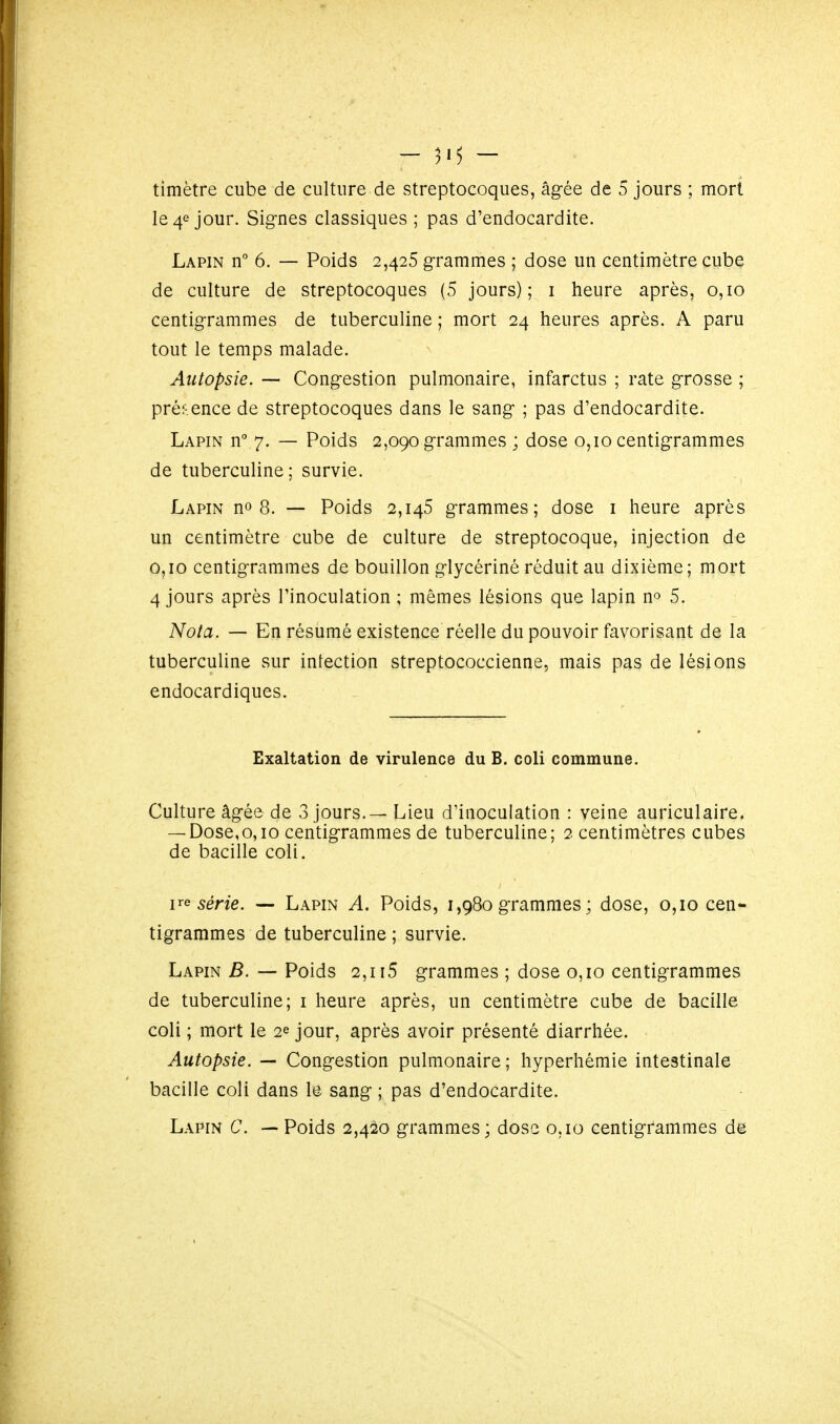 - - timètre cube de culture de streptocoques, âgée de 5 jours ; mort le 4e jour. Signes classiques ; pas d'endocardite. Lapin n° 6. — Poids 2,425 grammes ; dose un centimètre cube de culture de streptocoques (5 jours); i heure après, 0,10 centigrammes de tuberculine ; mort 24 heures après. A paru tout le temps malade. Autopsie. — Congestion pulmonaire, infarctus ; rate grosse ; présence de streptocoques dans le sang ; pas d'endocardite. Lapin n° 7. — Poids 2,090 grammes ; dose 0,10 centigrammes de tuberculine; survie. Lapin no 8. — Poids 2,145 grammes; dose i heure après un centimètre cube de culture de streptocoque, injection de 0,10 centigrammes de bouillon glycèrinè réduit au dixième; mort 4 jours après l'inoculation ; mêmes lésions que lapin no 5. Nota. — En résumé existence réelle du pouvoir favorisant de la tuberculine sur intection streptococcienne, mais pas de lésions endocardiques. Exaltation de virulence du B. coli commune. Culture âgée de 3 jours. — Lieu d'inoculation : veine auriculaire. — Dose,0,10 centigrammes de tuberculine; 2 centimètres cubes de bacille coli. série. — Lapin A. Poids, 1,980 grammes ; dose, 0,10 cen*- tigrammes de tuberculine ; survie. Lapin B. — Poids 2,115 grammes ; dose 0,10 centigrammes de tuberculine; i heure après, un centimètre cube de bacille coli ; mort le 2e jour, après avoir présenté diarrhée. Autopsie. — Congestion pulmonaire ; hyperhémie intestinale bacille coli dans le sang ; pas d'endocardite. Lapin C. — Poids 2,420 grammes; dose 0,10 centigrammes de
