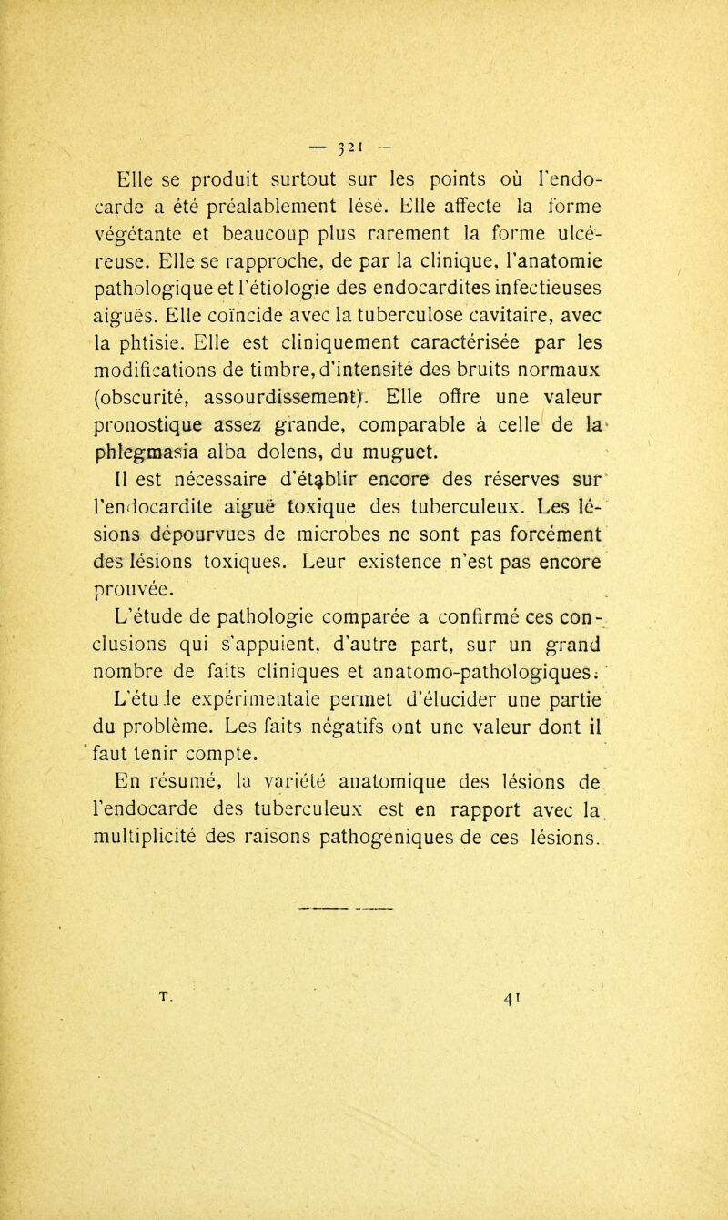 Elle se produit surtout sur les points où Fendo- cardc a été préalablement lésé. Elle affecte la forme végétante et beaucoup plus rarement la forme ulcé- reuse. Elle se rapproche, de par la clinique, l'anatomie pathologique etTétiologie des endocardites infectieuses aiguës. Elle coïncide avec la tuberculose cavitaire, avec la phtisie. Elle est cliniquement caractérisée par les modifications de timbre, d'intensité des bruits normaux (obscurité, assourdissement). Elle offre une valeur pronostique assez grande, comparable à celle de la- phîegmasia alba dolens, du muguet. Il est nécessaire d'établir encore des réserves sur l'endocardite aiguë toxique des tuberculeux. Les lé- sions dépourvues de microbes ne sont pas forcément des lésions toxiques. Leur existence n'est pas encore prouvée. L'étude de pathologie comparée a confirmé ces con- clusions qui s'appuient, d'autre part, sur un grand nombre de faits cliniques et anatomo-pathologiques; L'étu-le expérimentale permet d'élucider une partie du problème. Les faits négatifs ont une valeur dont il faut tenir compte. En résumé, la variété anatomique des lésions de l'endocarde des tuberculeux est en rapport avec la multiplicité des raisons pathogéniques de ces lésions. T. 41